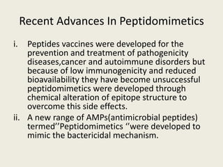 Recent Advances In Peptidomimetics
i. Peptides vaccines were developed for the
prevention and treatment of pathogenicity
diseases,cancer and autoimmune disorders but
because of low immunogenicity and reduced
bioavailability they have become unsuccessful
peptidomimetics were developed through
chemical alteration of epitope structure to
overcome this side effects.
ii. A new range of AMPs(antimicrobial peptides)
termed’’Peptidomimetics ‘’were developed to
mimic the bactericidal mechanism.
 