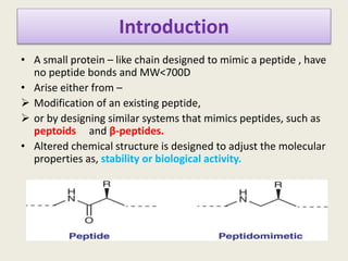 Introduction
• A small protein – like chain designed to mimic a peptide , have
no peptide bonds and MW<700D
• Arise either from –
 Modification of an existing peptide,
 or by designing similar systems that mimics peptides, such as
peptoids and β-peptides.
• Altered chemical structure is designed to adjust the molecular
properties as, stability or biological activity.
 