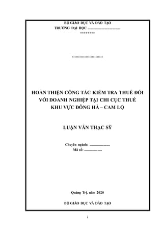 i
BỘ GIÁO DỤC VÀ ĐÀO TẠO
TRƯỜNG ĐẠI HỌC ......................................
********
.........................
HOÀN THIỆN CÔNG TÁC KIỂM TRA THUẾ ĐỐI
VỚI DOANH NGHIỆP TẠI CHI CỤC THUẾ
KHU VỰC ĐÔNG HÀ – CAM LỘ
LUẬN VĂN THẠC SỸ
Chuyên ngành: ........................
Mã số: .....................
Quảng Trị, năm 2020
BỘ GIÁO DỤC VÀ ĐÀO TẠO
 