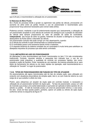 _____________________________________________________________________________
SENAI
Departamento Regional do Espírito Santo 111
que 0,25 psi), é recomendável a utilização de um posicionador.
h) Natureza do Meio Fluído:
Se o fluído do processo tende a grudar ou aglomerar nas partes da válvula, provocando um
aumento do atrito entre as partes móveis o uso do posicionador é recomendado para
proporcionar força adicional necessária para vencer estes atritos.
Podemos concluir, mediante o que foi anteriormente exposto que, basicamente, a utilização de
um posicionador acoplado à uma válvula de controle nos assegura que a posição do obturador
da válvula será sempre proporcional ao valor de pressão de saída do controlador,
independente das forças de atrito na gaxeta, histerese do atuador a diafragma ou forças de
desequilíbrio do fluído sobre o obturador da válvula.
Um posicionador contudo não pode corrigir um mau desempenho, quando:
a) A válvula de controle é super dimensionada ou subdimensionada;
b) O controlador possui uma excessiva banda morta e histerese;
c) A resposta dinâmica do sistema completo de um controlador é muito lenta para satisfazer os
desejados requisitos do processo que está sendo controlado.
7.2.5) LIMITAÇÕES NO USO DO POSICIONADOR
As alterações e usos recomendados que foram mencionados no item 7.2.4 são considerados
tradicionais. Contudo, recentes estudos e pesquisas tem indicado que, o uso de um
posicionador pode prejudicar a qualidade do controle em processos rápidos, tais como:
pressão e vazão de líquidos. Onde, necessita-se, por exemplo, de maiores pressões de ar, para
efeito de fechamento da válvula ou de maior rapidez de operação, está recomendando-se a
utilização do “booster” no lugar do posicionador.
7.2.6) TIPOS DE POSICIONADORES EM FUNÇÃO DO TIPO DE ATUADOR
Os posicionadores até agora mencionados são do tipo de simples ação, para utilização em
conjunto com atuadores pneumáticos de simples ação, isto é, ou com mola de retorno ou com
carga de ar que substitui o efeito da mola.
Porém, para utilizarmos um atuador de dupla ação em controle modular, é necessário a
utilização de um posicionador também de dupla ação. Tal tipo de posicionador, possui um relê
de reversão que produz uma saída balanceada a qual pode ser aplicada à lados opostos de um
cilindro ou pistão. O relê de reversão produz um sinal do posicionador diminui, e vice-versa.
Os dois sinais de fase oposta podem, portanto, operar um pistão ou cilindro de ação dupla,
conforme vemos no esquema da figura 77.
__________________________________________________________________________________________
 