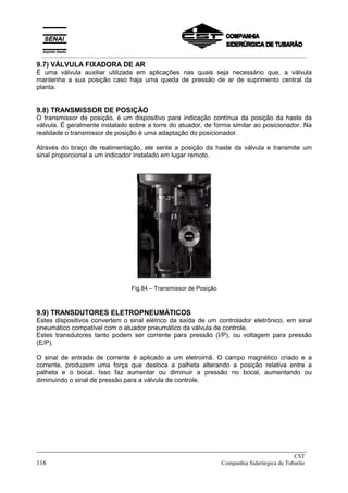 9.7) VÁLVULA FIXADORA DE AR
É uma válvula auxiliar utilizada em aplicações nas quais seja necessário que, a válvula
mantenha a sua posição caso haja uma queda de pressão de ar de suprimento central da
planta.
9.8) TRANSMISSOR DE POSIÇÃO
O transmissor de posição, é um dispositivo para indicação contínua da posição da haste da
válvula. É geralmente instalado sobre a torre do atuador, de forma similar ao posicionador. Na
realidade o transmissor de posição é uma adaptação do posicionador.
Através do braço de realimentação, ele sente a posição da haste da válvula e transmite um
sinal proporcional a um indicador instalado em lugar remoto.
Fig.84 – Transmissor de Posição
9.9) TRANSDUTORES ELETROPNEUMÁTICOS
Estes dispositivos convertem o sinal elétrico da saída de um controlador eletrônico, em sinal
pneumático compatível com o atuador pneumático da válvula de controle.
Estes transdutores tanto podem ser corrente para pressão (I/P), ou voltagem para pressão
(E/P).
O sinal de entrada de corrente é aplicado a um eletroimã. O campo magnético criado e a
corrente, produzem uma força que desloca a palheta alterando a posição relativa entre a
palheta e o bocal. Isso faz aumentar ou diminuir a pressão no bocal, aumentando ou
diminuindo o sinal de pressão para a válvula de controle.
_____________________________________________________________________________
CST
116 Companhia Siderúrgica de Tubarão
__________________________________________________________________________________________
 