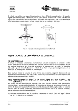 O volante manual tipo montagem lateral, conforme figura 87(b), é adaptado a torre do atuador
agindo diretamente sobre a haste da válvula. Costuma-se, normalmente utilizar este tipo de
montagem nas válvulas de grande diâmetro, em função da sua altura o que tornaria bastante
difícil a operação manual, caso a válvula tivesse volante de montagem tipo topo.
Fig.87 – Tipos de Volantes para Acionamento Manual
10) INSTALAÇÃO DE UMA VÁLVULA DE CONTROLE
10.1) INTRODUÇÀO
A válvula de controle é geralmente o elemento mais caro em um sistema de controle e por tal
razão, aliada ao fato de ser um elemento em contínuo contato com o fluido do processo, é que
se justifica plenamente um criterioso programa de manutenção, no qual, os métodos
adequados quanto à instalação de uma válvula de controle surgem como etapa inicial para a
execução de um programa eficiente de manutenção.
Este capítulo tratará o assunto de uma forma recomendativa, seguindo basicamente as
especificação recomendada pela ISA RP 4.2, visto que os procedimentos de como instalar uma
válvula mudam de usuário para usuário.
10.2) RECOMENDAÇÕES BÁSICAS NA INSTALAÇÃO DE UMA VÁLVULA DE
CONTROLE
No projeto de uma tubulação de entrada e de saída de uma válvula, uma aproximação
recomendada e amplamente utilizada é a de considerar a válvula de controle como sendo um
orifício de área variável; desta forma as recomendações quanto à tubulação, dadas no sistema
de uma placa de orifício, podem ser utilizadas no caso de uma válvula de controle. Portanto,
são as seguintes recomendações básicas:
1) Deixar o máximo trecho reto de tubulação à montante da válvula. Uma boa regra é deixar
de 10 a 20 diâmetros da tubulação.
_____________________________________________________________________________
CST
118 Companhia Siderúrgica de Tubarão
__________________________________________________________________________________________
 
