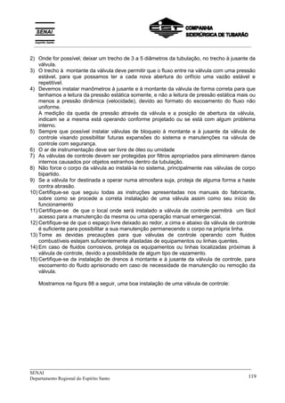 _____________________________________________________________________________
SENAI
Departamento Regional do Espírito Santo 119
2) Onde for possível, deixar um trecho de 3 a 5 diâmetros da tubulação, no trecho à jusante da
válvula.
3) O trecho à montante da válvula deve permitir que o fluxo entre na válvula com uma pressão
estável, para que possamos ter a cada nova abertura do orifício uma vazão estável e
repetitível.
4) Devemos instalar manômetros à jusante e à montante da válvula de forma correta para que
tenhamos a leitura da pressão estática somente, e não a leitura de pressão estática mais ou
menos a pressão dinâmica (velocidade), devido ao formato do escoamento do fluxo não
uniforme.
A medição da queda de pressão através da válvula e a posição de abertura da válvula,
indicam se a mesma está operando conforme projetado ou se está com algum problema
interno.
5) Sempre que possível instalar válvulas de bloqueio à montante e à jusante da válvula de
controle visando possibilitar futuras expansões do sistema e manutenções na válvula de
controle com segurança.
6) O ar de instrumentação deve ser livre de óleo ou umidade
7) As válvulas de controle devem ser protegidas por filtros apropriados para eliminarem danos
internos causados por objetos estranhos dentro da tubulação.
8) Não force o corpo da válvula ao instalá-la no sistema, principalmente nas válvulas de corpo
bipartido.
9) Se a válvula for destinada a operar numa atmosfera suja, proteja de alguma forma a haste
contra abrasão.
10) Certifique-se que seguiu todas as instruções apresentadas nos manuais do fabricante,
sobre como se procede a correta instalação de uma válvula assim como seu início de
funcionamento
11) Certifique-se de que o local onde será instalado a válvula de controle permitirá um fácil
acesso para a manutenção da mesma ou uma operação manual emergencial.
12) Certifique-se de que o espaço livre deixado ao redor, a cima e abaixo da válvula de controle
é suficiente para possibilitar a sua manutenção permanecendo o corpo na própria linha.
13) Tome as devidas precauções para que válvulas de controle operando com fluidos
combustíveis estejam suficientemente afastadas de equipamentos ou linhas quentes.
14) Em caso de fluidos corrosivos, proteja os equipamentos ou linhas localizadas próximas à
válvula de controle, devido a possibilidade de algum tipo de vazamento.
15) Certifique-se da instalação de drenos à montante e à jusante da válvula de controle, para
escoamento do fluido aprisionado em caso de necessidade de manutenção ou remoção da
válvula.
Mostramos na figura 88 a seguir, uma boa instalação de uma válvula de controle:
__________________________________________________________________________________________
 