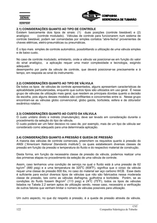 2.1) CONSIDERAÇÕES QUANTO AO TIPO DE CONTROLE
Existem basicamente dois tipos de sinais: (1) duas posições (controle biestável) e (2)
analógico (controle modulado). Válvulas de controle para funcionarem num sistema de
controle biestável, podem ser comandadas por simples contatos “abre-fecha” provenientes de
chaves elétricas, eletro-pneumáticas ou pneumáticas.
É o tipo mais simples de controle automático, possibilitando a utilização de uma válvula simples
e de baixo custo.
No caso de controle modulado, entretanto, onde a válvula vai posicionar-se em função do valor
do sinal analógico, a aplicação requer uma maior complexidade e tecnologia, exigindo
adequado
desempenho por parte da válvula de controle, que deverá posicionar-se precisamente e à
tempo, em resposta ao sinal do instrumento.
2.2) CONSIDERAÇÕES QUANTO AO TIPO DE VÁLVULA
De todos os tipos de válvulas de controle apresentados, alguns apresentam características de
aplicabilidade particularizadas, enquanto que outros tipos são utilizados em uso geral. É nesse
grupo de válvulas de utilização mais geral, que residem as principais dúvidas quanto a decisão
da escolha, pois alguns desses modelos são conflitantes e concorrentes entre si. Nesse grupo
encontram-se as válvulas globo convencional, globo gaiola, borboleta, esfera e de obturador
excêntrico rotativo.
2.3) CONSIDERAÇÕES QUANTO AO CUSTO DA VÁLVULA
O custo unitário direto e indireto (manutenção), deve ser levado em consideração durante o
procedimento da seleção do tipo de válvula.
O custo poderá ser um fator decisivo no caso de, por exemplo, mais de um tipo de válvula ser
considerado como adequado para uma determinada aplicação.
2.4) CONSIDERAÇÕES QUANTO A PRESSÃO E QUEDA DE PRESSÃO
A maioria das válvulas de controle comerciais, preenchem os requisitos quanto à pressão do
ANSI (“Americam National Standards Institute”), os quais estabelecem diversas classes de
pressão em função da pressão e temperatura do fluído e do respectivo material de construção.
Desta forma, em função da necessária classe de pressão da válvula, podemos realizar uma
das primeiras etapas no procedimento da seleção de uma válvula de controle.
Assim, caso tenhamos uma condição de serviço na qual o fluído está à uma pressão de 62
kg/cm
2
(880 psig) e a uma temperatura de 320
0
C (608
0
F), significa que o corpo da válvula
requer uma classe de pressão 600 lbs, no caso do material ser aço carbono WCB. Esse dado
é suficiente para excluir diversos tipos de válvulas que não são fabricados nessa moderada
classe de pressão, tais como as válvulas diafragma, guilhotina e borboleta. Porém, se as
condições do fluído fossem 8kg/cm
2
(113 psig) e 24
0
C (75
0
F), todos os tipos de válvulas
listados na Tabela 2.2 seriam aptos de utilização sendo, nesse caso, necessário a verificação
de outros fatores que venham limitar o número de válvulas possíveis para utilização.
Um outro aspecto, no que diz respeito à pressão, é a queda de pressão através da válvula.
_____________________________________________________________________________
CST
122 Companhia Siderúrgica de Tubarão
__________________________________________________________________________________________
 