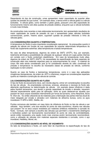 _____________________________________________________________________________
SENAI
Departamento Regional do Espírito Santo 123
Dependendo do tipo de construção, umas apresentam maior capacidade de suportar altas
quedas de pressão do que outras. Um exemplo disso, o temos entre a válvula globo e a válvula
borboleta. A válvula globo, como também a globo gaiola, possuem uma alta capacidade de
funcionamento mesmo sob altas quedas de pressão estática, enquanto que a válvula borboleta
é muito mais limitada.
As construções mais recentes e mais elaboradas tecnicamente, tem apresentado resultados de
maior capacidade da queda de pressão do que o apresentado pelas válvulas borboleta
convencionais, porém, mesmo assim, suportam quedas de pressão inferiores à linha de
válvulas globo.
2.5) CONSIDERAÇÕES QUANTO A TEMPERATURA
A temperatura do fluído é outra importante consideração operacional. As precauções quanto à
seleção da válvula em função de sua capacidade de suportar determinada temperatura do
fluído são duplamente extremas: altas temperaturas e baixas temperaturas.
No caso de altas temperaturas, digamos da ordem de 300
0
C (572
0
F), fica, por exemplo,
totalmente eliminada a possibilidade de utilização de qualquer válvula em cujas partes internas
em contato com o fluído contenham elastômeros. Em caso de temperaturas muito altas,
digamos da ordem de 550
0
C (932
0
F), há necessidade da especificação de tipos especiais de
construção além dos materiais especiais para os subcompomentes do corpo. O material do
corpo não está sendo considerado pois já foi considerado através do valor combinado da
pressão e temperatura na escolha da necessária classe de pressão da válvula, conforme
explicação no item anterior.
Quanto ao caso de fluídos a baixíssimas temperaturas, como é o caso das aplicações
criogênicas (temperaturas, da ordem de -50
0
C e inferiores), exigem-se considerações especiais
quanto ao material e construção da válvula de controle.
2.6) CONSIDERAÇÕES QUANTO AO FLUÍDO
O tipo de fluído de escoamento deve, sem dúvida alguma, entrar em considerações na escolha
do tipo de válvula. As propriedades corrosivas, erosivas, abrasivas e viscosas do fluído são
altamente significativas na determinação da válvula. Um exemplo dessa influência é dada
pelos líquidos lamacentos, que devido a grande capacidade de erosão e abrasão, requerem
válvulas especialmente aptas para tal aplicação, entre as quais destacam-se aquelas que
possam ter seus corpos revestidos internamente por forros de borracha, como Neoprene, Buna
N, Viton etc. Ou então utilizando-se de materiais para a fabricação das partes internas (local de
maior desgaste por erosão e abrasão) com materiais de altíssima dureza, como os aços
inoxidáveis 17-4PH e 440C, Stellite, etc.
Fluídos corrosivos são também um caso típico de influência do fluído no tipo de válvula a ser
utilizada. Aqui também, uma boa escolha do ponto de vista econômico, recairia nas válvulas
que possam Ter os seus corpos revestidos por materiais sintéticos resistentes à corrosão do
fluído. Contudo, nem sempre a escolha das válvulas que permitem o revestimento (Diafragma
e borboleta) podem ser tecnicamente recomendável do ponto de vista de controlabilidade,
sendo então necessária uma opção muito mais onerosa porém tecnicamente recomendável,
como a utilização de válvulas com materiais especiais resistentes à corrosão, como o aço
inoxidável, Hastelloy, Monel, etc.
2.7) CONSIDERAÇÕES QUANTO AO NÍVEL DE VAZAMENTO
Ao lado da temperatura e fluído, um outro fator de importância na especificação do tipo de
__________________________________________________________________________________________
 