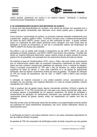 melhor escolha, geralmente nos conduz a um sistema instável. Entretanto, a recíproca
raramente produz instabilidade no sistema.
2.10) CONSIDERAÇÕES QUANTO AOS MATERIAIS DA GAXETA
A menos que haja especificações em contrário, uma válvula de controle vem equipada com o
material de gaxeta considerado pelo fabricante como sendo padrão para a aplicação em
questão.
Como tivemos a oportunidade de verificar, os principais materiais utilizados isoladamente para
a gaxeta são: amianto, grafite e Teflon. O amianto, de baixo custo, é estável até temperaturas
da ordem de 424
0
C (800
0
F), porém, possui um alto coeficiente de atrito. O grafite, também
possui um coeficiente de atrito abaixo apresenta como vantagem uma mais ampla faixa de
aplicação m função da temperatura, já que ele é considerado estável até temperatura de
1650
0
C (3000
0
F) em fluídos não oxidantes.
Na prática o uso do grafite está limitado à temperatura de até 400
0
C (750
0
F) em caso de
aplicações em fluídos oxidantes, e de 650
0
C (1200
0
F) para fluídos não oxidantes. O grafite não
sendo um material facilmente deformável, requer maiores forças de aperto através do prensa
gaxeta a fim de possibilitar uma operação livre de vazamentos através da haste da válvula.
Os materiais à base de Tetrafluoretileno (TFE), como o Teflon, são mais inertes quimicamente
que os anteriormente citados além de possuirem baixíssimos coeficientes de atrito, fatores
esses que lhes conferem excepcionais qualidades de utilização como o material de selagem.
Talvez o principal inconveniente do TFE seja o fato de requerer um melhor acabamento
superficial da haste da válvula, e, caso essa superfície ou a da gaxeta for ligeiramente
danificada, deve-se esperar vazamentos através da caixa de gaxetas. Os limites de utilização
do TFE em função da temperatura, são de -200 à +260
0
C (-328 à 500
0
F) para serviços
contínuos.
A utilização de material composto é uma prática bastante comum, aproveitando-se as
vantagens de, por exemplo, dois materiais diferentes. É o caso do amianto grafitado, amianto
impregnado com Teflon, etc.
Todo e qualquer tipo de gaxeta requer alguma manutenção periódica. Embora a gaxeta de
anéis sólidos em “V” de TFE comprimida por mola seja a que menos manutenção exija, deve-
se sempre esperar a possibilidade de um pequeno vazamento. Se devido às condições e
características da aplicação, for estritamente necessário uma operação totalmente livre de
vazamentos através da gaxeta, deverá, então, ser especificado um castelo com fole de
vedação.
Pelo fato do alto custo da fabricação desse tipo de castelo a sua especificação somente poderá
ser justificada em casos estritamente necessários, tais como, fluídos inflamáveis, tóxicos ou
extremamente caros.
A lubrificação da haste é uma prática bastante comum e às vezes necessária dependendo do
tipo de material utilizado na gaxeta.
As gaxetas de TFE não necessitam de lubrificação auxiliar da haste, enquanto que nas gaxetas
_____________________________________________________________________________
CST
126 Companhia Siderúrgica de Tubarão
__________________________________________________________________________________________
 