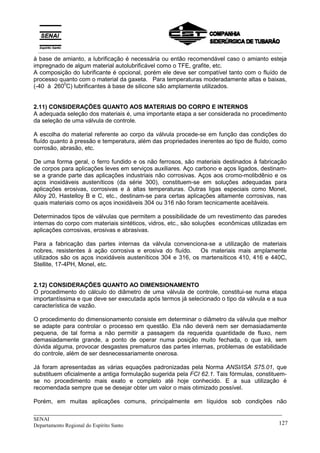 _____________________________________________________________________________
SENAI
Departamento Regional do Espírito Santo 127
à base de amianto, a lubrificação é necessária ou então recomendável caso o amianto esteja
impregnado de algum material autolubrificável como o TFE, grafite, etc.
A composição do lubrificante é opcional, porém ele deve ser compatível tanto com o fluído de
processo quanto com o material da gaxeta. Para temperaturas moderadamente altas e baixas,
(-40 à 260
0
C) lubrificantes à base de silicone são amplamente utilizados.
2.11) CONSIDERAÇÕES QUANTO AOS MATERIAIS DO CORPO E INTERNOS
A adequada seleção dos materiais é, uma importante etapa a ser considerada no procedimento
da seleção de uma válvula de controle.
A escolha do material referente ao corpo da válvula procede-se em função das condições do
fluído quanto à pressão e temperatura, além das propriedades inerentes ao tipo de fluído, como
corrosão, abrasão, etc.
De uma forma geral, o ferro fundido e os não ferrosos, são materiais destinados à fabricação
de corpos para aplicações leves em serviços auxiliares. Aço carbono e aços ligados, destinam-
se a grande parte das aplicações industriais não corrosivas. Aços aos cromo-molibdênio e os
aços inoxidáveis austeníticos (da série 300), constituem-se em soluções adequadas para
aplicações erosivas, corrosivas e à altas temperaturas. Outras ligas especiais como Monel,
Alloy 20, Hastelloy B e C, etc., destinam-se para certas aplicações altamente corrosivas, nas
quais materiais como os aços inoxidáveis 304 ou 316 não foram tecnicamente aceitáveis.
Determinados tipos de válvulas que permitem a possibilidade de um revestimento das paredes
internas do corpo com materiais sintéticos, vidros, etc., são soluções econômicas utilizadas em
aplicações corrosivas, erosivas e abrasivas.
Para a fabricação das partes internas da válvula convenciona-se a utilização de materiais
nobres, resistentes à ação corrosiva e erosiva do fluído. Os materiais mais amplamente
utilizados são os aços inoxidáveis austeníticos 304 e 316, os martensíticos 410, 416 e 440C,
Stellite, 17-4PH, Monel, etc.
2.12) CONSIDERAÇÕES QUANTO AO DIMENSIONAMENTO
O procedimento do cálculo do diâmetro de uma válvula de controle, constitui-se numa etapa
importantíssima e que deve ser executada após termos já selecionado o tipo da válvula e a sua
característica de vazão.
O procedimento do dimensionamento consiste em determinar o diâmetro da válvula que melhor
se adapte para controlar o processo em questão. Ela não deverá nem ser demasiadamente
pequena, de tal forma a não permitir a passagem da requerida quantidade de fluxo, nem
demasiadamente grande, a ponto de operar numa posição muito fechada, o que irá, sem
dúvida alguma, provocar desgastes prematuros das partes internas, problemas de estabilidade
do controle, além de ser desnecessariamente onerosa.
Já foram apresentadas as várias equações padronizadas pela Norma ANSI/ISA S75.01, que
substituem oficialmente a antiga formulação sugerida pela FCI 62.1. Tais fórmulas, constituem-
se no procedimento mais exato e completo até hoje conhecido. E a sua utilização é
recomendada sempre que se desejar obter um valor o mais otimizado possível.
Porém, em muitas aplicações comuns, principalmente em líquidos sob condições não
__________________________________________________________________________________________
 