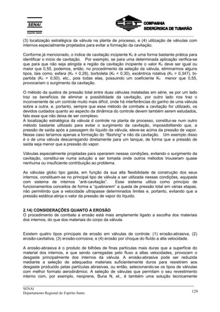 _____________________________________________________________________________
SENAI
Departamento Regional do Espírito Santo 129
(3) localização estratégica da válvula na planta de processo, e (4) utilização de válvulas com
internos especialmente projetados para evitar a formação da cavitação.
Conforme já mencionado, o índice de cavitação incipiente Kc é uma forma bastante prática para
identificar o início de cavitação. Por exemplo, se para uma determinada aplicação verifica-se
que para que não seja atingida a região da cavitação incipiente o valor Kc deve ser igual ou
maior que 0,55, podemos, então, no procedimento da seleção da válvula, eliminarmos alguns
tipos, tais como, esfera (Kc = 0,28), borboleta (Kc = 0,30), excêntrica rotativa (Kc = 0,347), bi-
partida (Kc = 0,50), etc., pois todas elas, possuindo um coeficiente Kc menor que 0,55,
provocariam o surgimento da cavitação.
O método da quebra de pressão total entre duas válvulas instaladas em série, se por um lado
traz os benefícios de eliminar a possibilidade da cavitação, por outro lado nos traz o
inconveniente de um controle muito mais difícil, onde há interferências do ganho de uma válvula
sobre a outra, e, portanto, sempre que esse método de combate a cavitação for utilizado, os
devidos cuidados quanto ao aspecto da dinâmica do controle devem também serem estudados,
fato esse que não deixa de ser complexo.
A localização estratégica da válvula d controle na planta de processo, constitui-se num outro
método bastante utilizado para evitar o surgimento da cavitação, impossibilitando que, a
pressão de saída após a passagem do líquido da válvula, eleve-se acima da pressão de vapor.
Nesse caso teríamos apenas a formação do “flashing” e não da cavitação. Um exemplo disso
é o de uma válvula descarregando diretamente para um tanque, de forma que a pressão de
saída seja menor que a pressão do vapor.
Válvulas especialmente projetadas para operarem nessas condições, evitando o surgimento da
cavitação, constitui-se numa solução a ser tomada onde outros métodos trouxeram quase
nenhuma ou insuficiente contribuição ao problema.
As válvulas globo tipo gaiola, em função da sua alta flexibilidade de construção dos seus
internos, constituem-se no principal tipo de válvula a ser utilizada nessas condições, equipada
com sistema de internos “anti-cavitação”. Esse sistema utiliza como princípio de
funcionamentos conceitos de forma a “quebrarem” a queda de pressão total em várias etapas,
não permitindo que a velocidade ultrapasse determinados limites e, portanto, evitando que a
pressão estática atinja o valor da pressão de vapor do líquido.
2.14) CONSIDERAÇÕES QUANTO A EROSÃO
O procedimento de combate a erosão está mais amplamente ligado a escolha dos materiais
dos internos, do que dos materiais do corpo da válvula.
Existem quatro tipos principais de erosão em válvulas de controle: (1) erosão-abrasiva, (2)
erosão-cavitativa, (3) erosão-corrosiva, e (4) erosão por choque do fluído a alta velocidade.
A erosão-abrasiva é o produto de bilhões de finas partículas mais duras que a superfície do
material dos internos, e que sendo carregadas pelo fluxo a altas velocidades, provocam o
desgaste principalmente dos internos da válvula. A erosão-abrasiva pode ser reduzida
mediante a seleção de adequados materiais suficientemente duros para resistirem aos
desgaste produzido pelas partículas abrasivas, ou então, selecionando-se os tipos de válvulas
com melhor formato aerodinâmico. A seleção de válvulas que permitam o seu revestimento
interno com, por exemplo, neoprene, Buna N, et., é também uma solução tecnicamente
__________________________________________________________________________________________
 