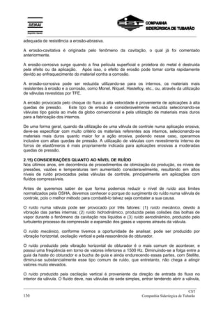 adequada de resistência a erosão-abrasiva.
A erosão-cavitativa é originada pelo fenômeno da cavitação, o qual já foi comentado
anteriormente.
A erosão-corrosiva surge quando a fina película superficial e protetora do metal é destruída
pela efeito ou da aplicação. Após isso, o efeito da erosão pode tomar conta rapidamente
devido ao enfraquecimento do material contra a corrosão.
A erosão-corrosiva pode ser reduzida utilizando-se para os internos, os materiais mais
resistentes à erosão e a corrosão, como Monel, Níquel, Hastelloy, etc., ou, através da utilização
de válvulas revestidas por TFE.
A erosão provocada pelo choque do fluxo a alta velocidade é proveniente de aplicações à alta
quedas de pressão. Este tipo de erosão é consideravelmente reduzida selecionando-se
válvulas tipo gaiola ao invés da globo convencional e pela utilização de materiais mais duros
para a fabricação dos internos.
De uma forma geral, quando da utilização de uma válvula de controle numa aplicação erosiva,
deve-se especificar com muito critério os materiais referentes aos internos, selecionando-se
materiais mais duros quanto maior for a ação erosiva, podendo nesse caso, operarmos
inclusive com altas quedas de pressão. A utilização de válvulas com revestimento interno de
forros de elastômeros é mais propriamente indicada para aplicações erosivas a moderadas
quedas de pressão.
2.15) CONSIDERAÇÕES QUANTO AO NÍVEL DE RUÍDO
Nos últimos anos, em decorrência de procedimentos de otimização da produção, os níveis de
pressões, vazões e temperaturas tem aumentado consideravelmente, resultando em altos
níveis de ruído provocados pelas válvulas de controle, principalmente em aplicações com
fluídos compressíveis.
Antes de queremos saber de que forma podemos reduzir o nível de ruído aos limites
normalizados pela OSHA, devemos conhecer o porque do surgimento do ruído numa válvula de
controle, pois o melhor método para combatê-lo talvez seja combater a sua causa.
O ruído numa válvula pode ser provocado por três fatores: (1) ruído mecânico, devido à
vibração das partes internas; (2) ruído hidrodinâmico, produzida pelas colisões das bolhas de
vapor durante o fenômeno da cavitação nos líquidos e (3) ruído aerodinâmico, produzido pelo
turbulento processo da compressão e expansão dos gases e vapores através da válvula.
O ruído mecânico, conforme tivemos a oportunidade de analisar, pode ser produzido por
vibração horizontal, oscilação vertical e pela ressonância do obturador.
O ruído produzido pela vibração horizontal do obturador é o mais comum de acontecer, e
possui uma freqüência em torno de valores inferiores a 1500 Hz. Diminuindo-se a folga entre a
guia da haste do obturador e a bucha de guia e ainda endurecendo essas partes, com Stellite,
diminui-se substancialmente esse tipo comum de ruído, que entretanto, não chega a atingir
valores muito elevados.
O ruído produzido pela oscilação vertical é proveniente da direção de entrada do fluxo no
interior da válvula. O fluído deve, nas válvulas de sede simples, entrar tendendo abrir a válvula,
_____________________________________________________________________________
CST
130 Companhia Siderúrgica de Tubarão
__________________________________________________________________________________________
 