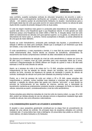 _____________________________________________________________________________
SENAI
Departamento Regional do Espírito Santo 131
caso contrário, surgirão oscilações verticais do obturador lançando-o de encontro a sede e
produzindo ruído e principalmente danificando por completo o sistema de assentamento da
válvula. Um sistema auxiliar de amortecimento hidráulico no atuador, recomenda-se para a
eliminação deste tipo de ruído que pode ocorrer em casos extremos mesmo na válvula de sede
dupla devido a queda de pressão desigual entre as duas sedes.
O ruído de origem mecânica mais grave é o produzido pela ressonância do obturador, surge
quando este vibra a uma freqüência igual a sua freqüência natural. O ruído gerado por esse
fenômeno possui uma freqüência da ordem 2000 a 7000 Hz. A redução desse nível de ruído
obtém-se selecionando-se válvulas com guia apenas superior, ou na gaiola, ou utilizando-se de
obturadores de menor peso, e, portanto, menos susceptíveis à vibração, ou ainda utilizando-se
de uma guia de maior diâmetro.
Quanto ao ruído hidrodinâmico, produzido pela cavitação dos líquidos, o procedimento de
seleção é idêntico ao dado para cavitação. Desde que a cavitação é um fenômeno que deve
ser evitado, o seu ruído não deverá ser ouvido.
O ruído aerodinâmico, o mais importante e temido, é o mais fácil de ocorrer podendo atingir
níveis extremamente altos. Ocorre devido ao excesso de turbulência, característico do
escoamento dos fluídos compressíveis e também às altas velocidades de escoamento.
Os diversos procedimentos de redução do nível de ruído aerodinâmico à valores em torno de
90 dbA (que é o máximo nível de ruído permitido para uma exposição diária de 8 horas,
conforme a Regulamentação da OSHA) diferem em função do quanto a mais e 90 dbA está
estimado o nível de ruído através da válvula.
Assim, se o excesso de ruído é da ordem de 5 a 10 dbA, soluções econômicas e simples,
independendo do tipo de seleção da válvula, devem ser tomadas, tais como, isolamento
acústico da linha, aumento da espessura da parede de tubulação à jusante da válvula de
controle, localização da válvula num ponto bem afastado da presença humana, etc.
Porém, se o nível de excesso de ruído por ordem e 20 a 30 dbA, essas soluções são
insignificantes e, portanto, outras medidas mais drásticas e onerosas são necessárias, por
exemplo, a seleção da válvula globo tipo gaiola com internos “anti-ruído”, a qual devido ao
princípio de funcionamento do seu sistema de internos, permite que a velocidade do
escoamento mantenha-se praticamente constante durante a passagem do fluído no interior da
válvula, reduzindo-se assim, consideravelmente o nível de ruído aerodinâmico.
Outras soluções para obtermos reduções do nível de ruído da mesma ordem, ou seja, 20 a 340
dbA, podem ser obtidas através do uso de válvulas comuns e dispositivos instalados logo após
a saída da válvula, tais como difusores e silenciadores.
2.16) CONSIDERAÇÕES QUANTO AO ATUADOR E ACESSÓRIOS
O atuador e seus acessórios geralmente constituem-se na etapa final do procedimento da
seleção de uma válvula de controle. Os principais tipos de atuadores utilizados em controle
modulado são: (1) pneumático tipo mola e diafragma; (2) pneumático tipo pistão ou cilindro; (3)
motor elétrico; (4) eletro-hidráulico e (5) hidráulico.
__________________________________________________________________________________________
 