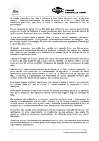 O atuador pneumático tipo mola e diafragma é sem dúvida alguma o mais amplamente
utilizado. Operando normalmente com sinais de pressão de ar de 3 – 15 psig, pode ser
diretamente posicionado pelo sinal de saída do controlador sem necessitar do uso do
posicionador.
Possui pouquíssimas partes móveis, fato pelo qual constitui-se num atuador extremamente
econômico, de alta confiabilidade e pouca manutenção, além de possuir inerente sistema de
posicionamento de segurança em caso de falha no sistema de suprimento de ar.
A sua principal desvantagem e, portanto, fator que limita o seu uso, reside em não permitir
sinais de comando superior a 50 psig devido a pobre resistência mecânica do diafragma. Isso,
por exemplo, limita a sua utilização em aplicações sob elevada queda de pressão, a menos que
a válvula seja balanceada.
O atuador pneumático tipo pistão tem surgido com bastante força nos últimos anos,
principalmente em decorrência da crescente tendência a utilização das válvulas tipo rotativas
que, devido ao seu elevado torque, necessitam de maiores forças de atuação do que as
válvulas de deslocamento linear.
A principal vantagem do atuador a pistão está na sua capacidade de funcionamento com sinais
de pressão de carga de até 150 psig. A sua construção normal é sem mola de retorno, havendo
assim, em caso de controle modulado, necessidade da utilização de um posicionador de dupla
ação.
Não possuindo meios inerentes de posição de segurança por falha, o atuador pneumático a
pistão requer, caso necessário tal posicionamento de segurança, a utilização de meios
operacionais, como uma mola de retorno ou então de um sistema auxiliar de segurança por
falha, o qual utiliza o ar armazenado num reservatório em volume e pressão suficientes para
deslocar o obturador da válvula até a posição de segurança requerida.
Este tipo de atuador é utilizado basicamente nas válvulas borboleta e esfera e, eventualmente
nas válvulas globo, em caso de quedas de pressão superiores às suportadas a mola e
diafragma.
Os atuadores elétricos não são muito utilizados em controle automático, devido a sua operação
lenta e peso excessivo. Não apresenta sistema inerente de posição de segurança em caso de
falha.
Os atuadores eletro-hidráulicos apresentam características ótimas para o desempenho do
controle modulado devido a sua alta rigidez, fato esse que lhe confere excepcional resistência
às variações das forças do fluído agindo no corpo da válvula, a elevada capacidade de força de
atuação e a sua compatibilidade com os sinais analógicos da instrumentação eletrônica.
Entretanto o seu elevado custo, complexidade, tamanho excessivo e elevada manutenção, tem
contribuindo de forma preponderante no impedimento da sua utilização mais ampla. Os
atuadores hidráulicos apresentam características de utilização semelhantes aos eletro-
hidráulicos.
Sendo que o atuador representa uma parte significante do custo total da válvula, especialmente
em diâmetros menores, os critérios para a sua seleção estão baseados no seu custo e na sua
capacidade de desempenho.
_____________________________________________________________________________
CST
132 Companhia Siderúrgica de Tubarão
__________________________________________________________________________________________
 