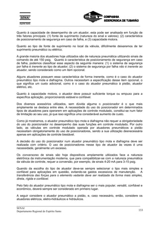 _____________________________________________________________________________
SENAI
Departamento Regional do Espírito Santo 133
Quanto à capacidade de desempenho de um atuador, esta pode ser analisada em função de
três fatores principais: (1) fonte de suprimento (natureza do sinal e valores); (2) característica
de posicionamento de segurança em caso de falha, e (3) capacidade motora.
Quanto ao tipo de fonte de suprimento no local da válvula, dificilmente deixaremos de ter
suprimento pneumático ou elétrico.
A grande maioria dos atuadores hoje utilizados são de natureza pneumática utilizando sinais de
comando de até 150 psig. Quanto à característica de posicionamento de segurança em caso
de falha, podemos classificar esse aspecto da seguinte maneira: (1) o sistema de segurança
por falha é inerente ao tipo de atuador; (2) o sistema de segurança por falha não é inerente ao
atuador, sendo considerado como um item opcional.
Alguns atuadores possuem essa característica de forma inerente, como é o caso do atuador
pneumático tipo mola e diafragma. Outros necessitam a especificação desse item opcional, o
que significa um custo adicional, como é o caso do atuador pneumático à pistão, atuador
elétrico, etc.
Quanto à capacidade motora, o atuador deve possuir suficiente torque ou empuxo para a
específica aplicação, proporcionando estável e confiável.
Dos diversos acessórios utilizados, sem dúvida alguma o posicionador é o que mais
amplamente se destaca entre eles. A necessidade do uso do posicionador em determinados
tipos de atuadores para operarem em aplicações de controle modulado, constitui-se num fator
de limitação ao seu uso, já que isso significa uma considerável aumento de custo.
Como já mostramos, o atuador pneumático tipo mola e diafragma não requer a obrigatoriedade
do uso do posicionador no desempenho das suas funções em controle modulado. Por outro
lado, as válvulas em controle modulado operada por atuadores pneumáticos a pistão
necessitam obrigatoriamente do uso de posicionadores, sendo a sua utilização desnecessária
apenas em aplicações de controle biestável.
A decisão do uso do posicionador num atuador pneumático tipo mola e diafragma deve ser
realizada com critério. O uso de posicionadores nesse tipo de atuador às vezes é uma
necessidade, geralmente um excesso.
Os conversores de sinais são hoje dispositivos amplamente utilizados face a natureza
eletrônica da instrumentação moderna, que para compatibilizar-se com a natureza pneumática
da válvula de controle, requer a conversão, por exemplo, de sinais 4-20 mA para 3-15 psig.
Quando da escolha do tipo de atuador deve-se sempre selecionar o tipo mais simples e
confiável para aplicações em questão, evitando-se gastos excessivos de manutenção. A
transferência das forças para o elemento vedante deve ser realizada da forma mais simples,
direta, rígida e confiável.
Pelo fato do atuador pneumático tipo mola e diafragma ser o mais popular, versátil, confiável e
econômico, deverá sempre ser considerado em primeiro lugar.
A seguir considere o atuador pneumático a pistão, e, caso necessário, então, considere os
atuadores elétricos, eletro-hidráulicos e hidráulicos.
__________________________________________________________________________________________
 