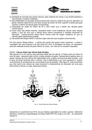 _____________________________________________________________________________
SENAI
Departamento Regional do Espírito Santo 15
a) facilidade de remoção das partes internas, pela ausência de roscas o que facilita bastante a
manutenção na própria instalação;
b) alta estabilidade de operação proporcionada pelo exclusivo sistema de guia do obturador na
gaiola, obtendo desta forma uma área de guia da ordem de 30% superior à obtida pela guia
superior e inferior da válvula globo convencional;
c) capacidade de vazão da ordem de 20 a 30% maior que a obtida nas válvulas globo
convencionais;
d) menor peso das partes internas, resultando assim numa freqüência natural maior dessas
partes, o que faz com que a válvula fique menos susceptível à vibração horizontal do
obturador, proporcionando dessa forma menos ruído de origem mecânica do que as
válvulas globo duplamente guiadas;
e) não possuindo flange inferior a válvula é algo mais leve que as globo convencionais.
Por não possuir flange inferior, a válvula tipo gaiola não possui corpo reversível, e assim a
montagem dos seus internos é do tipo entra por cima. A drenagem do fluido, se necessária,
pode ser realizada através da parte inferior do corpo, por meio de um tampão rosqueado.
3.3.4.1 - Válvula Globo tipo Gaiola Sede Simples
Nas figuras 8.a e 8.b vemos dois exemplos deste tipo de válvula. O fluido entra por baixo do
anel da sede, passando pelo orifício e pelas janelas da gaiola. Apresentando apenas guia na
gaiola, trata-se de uma válvula não balanceada como a globo convencional sede simples, pois
a força do fluido tendendo abrir a válvula, não é balanceada e por isso apresenta o mesmo
inconveniente de precisarmos de uma grande força de atuação. Pela figura 8, nota-se também
que não sendo uma válvula de corpo reversível o deslocamento do obturador de cima para
baixo fecha a válvula, ou seja, desce para fechar.
Fig. 8 - Válvula Globo tipo Gaiola Simples
Apresenta um vazamento de 0,01% da sua máxima capacidade de vazão, quando totalmente
fechada e conforme a especificação normativa ANSI B16.104, possui um nível de vazamento
Classe IV.
__________________________________________________________________________________________
 