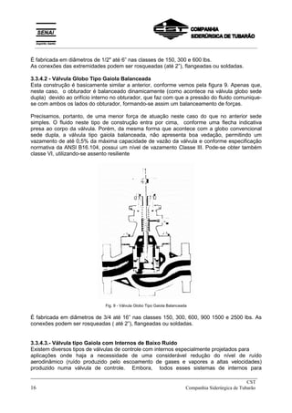 É fabricada em diâmetros de 1/2" até 6” nas classes de 150, 300 e 600 lbs.
As conexões das extremidades podem ser rosqueadas (até 2”), flangeadas ou soldadas.
3.3.4.2 - Válvula Globo Tipo Gaiola Balanceada
Esta construção é basicamente similar a anterior, conforme vemos pela figura 9. Apenas que,
neste caso, o obturador é balanceado dinamicamente (como acontece na válvula globo sede
dupla) devido ao orifício interno no obturador, que faz com que a pressão do fluido comunique-
se com ambos os lados do obturador, formando-se assim um balanceamento de forças.
Precisamos, portanto, de uma menor força de atuação neste caso do que no anterior sede
simples. O fluido neste tipo de construção entra por cima, conforme uma flecha indicativa
presa ao corpo da válvula. Porém, da mesma forma que acontece com a globo convencional
sede dupla, a válvula tipo gaiola balanceada, não apresenta boa vedação, permitindo um
vazamento de até 0,5% da máxima capacidade de vazão da válvula e conforme especificação
normativa da ANSl B16.104, possui um nível de vazamento Classe III. Pode-se obter também
classe VI, utilizando-se assento resiliente
Fig. 9 - Válvula Globo Tipo Gaiola Balanceada
É fabricada em diâmetros de 3/4 até 16” nas classes 150, 300, 600, 900 1500 e 2500 lbs. As
conexões podem ser rosqueadas ( até 2”), flangeadas ou soldadas.
3.3.4.3.- Válvula tipo Gaiola com Internos de Baixo Ruído
Existem diversos tipos de válvulas de controle com internos especialmente projetados para
aplicações onde haja a necessidade de uma considerável redução do nível de ruído
aerodinâmico (ruído produzido pelo escoamento de gases e vapores a altas velocidades)
produzido numa válvula de controle. Embora, todos esses sistemas de internos para
_____________________________________________________________________________
CST
16 Companhia Siderúrgica de Tubarão
__________________________________________________________________________________________
 