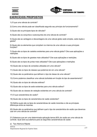 _____________________________________________________________________________
SENAI
Departamento Regional do Espírito Santo 177
1) O que uma válvula de controle?
2) Como uma válvula pode ser classificada segundo seu princípio de funcionamento?
3) Quais são os principais tipos de válvulas?
4) Quais são os conjuntos e subconjuntos de uma válvula de controle?
5) Quais são as vantagens e desvantagens de uma válvula globo sede simples, sede dupla e
gaiola?
6) Quais são os elementos que compõem os internos de uma válvula e suas principais
funções?
7) Quais são os tipos de castelos existentes para uma válvula globo? Cite suas aplicações e
restrições.
8) Quais são os tipos de gaxetas mais utilizados? Cite suas aplicações e restrições.
9) Quais são os tipos de juntas mais utilizadas? Cite suas aplicações e restrições
10) Quais são os tipos de conexões utilizadas em uma válvula?
11) Quais são os tipos de classes que podemos ter em uma válvula?
12) Quais são os parâmetros que definem o tipo de classe de uma válvula?
13) Como podemos classificar uma válvula borboleta em função do tipo de assentamento?
14) Quais são os tipos de válvulas esferas?
15) Quais são os tipos de sede existentes para uma válvula esfera?
16) Quais são as classes de vedação existentes em uma válvula de controle?
17) O que característica de vazão?
18) Quais são os tipos de característica de vazão existentes?
19) Defina quais são os tipos de características de vazão inerentes e cite as principais
diferenças entre as mesmas.
20) Quais são os parâmetros que definem qual o tipo de característica de vazão que devemos
usar em uma válvula de controle?
21) Sabemos que em uma determinada aplicação temos 60% de vazão em uma válvula de
controle. Qual será sua abertura para as seguintes características de vazão:
a) Tipo Abertura Rápida
EXERCÍCIOS PROPOSTOS
__________________________________________________________________________________________
 