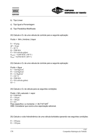 b) Tipo Linear
c) Tipo Igual a Porcentagem
d) Tipo Parabólica Modificada
22) Calcule o CV de uma válvula de controle para a seguinte aplicação:
Fluído = NH3 ( Amônia ) Vapor
P1 = 45 psig
∆P = 16 psi
T = 30 º F
Q = 2500 lb/h
Cf = 0,9 (válvula globo)
mespNH3 = 0,045 lb/ft3
( 60º F )
mespar = 0,0764 lb/ft3
( 60º F )
23) Calcule o CV de uma válvula de controle para a seguinte aplicação:
Fluído = Água
P1 = 14,8 Kgf/cm2
P2 = 12,0 Kgf/cm2
PV = 2,3 Kgf/cm2
T = 124 º C
Q = 2500 lb/h
Cf = 0,9 (válvula globo)
Gf = 1
24) Calcule o CV da válvula para as seguintes condições:
Fluido = NH3 saturado + vapor
Q = 9.000 lb/h
P1 = 150 psi
P2 = 140 psi
Cf = 0,9
Peso específico ( a montante ) = 38,7147 lb/ft
3
OBS: Considerar que ocorra uma vaporização adicional.
25) Calcule o ruído hidrodinâmico de uma válvula borboleta operando nas seguintes condições:
P1 = 250 psia
P2 = 150 psia
_____________________________________________________________________________
CST
178 Companhia Siderúrgica de Tubarão
__________________________________________________________________________________________
 