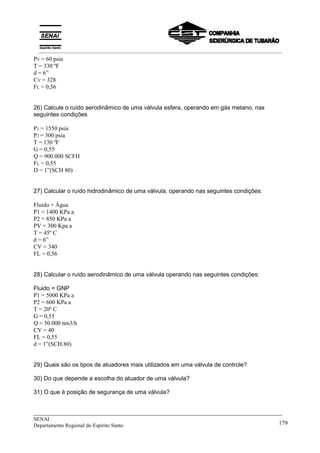 _____________________________________________________________________________
SENAI
Departamento Regional do Espírito Santo 179
PV = 60 psia
T = 330 ºF
d = 6”
CV = 328
FL = 0,56
26) Calcule o ruído aerodinâmico de uma válvula esfera, operando em gás metano, nas
seguintes condições
P1 = 1550 psia
P2 = 300 psia
T = 130 ºF
G = 0,55
Q = 900.000 SCFH
FL = 0,55
D = 1”(SCH 80)
27) Calcular o ruído hidrodinâmico de uma válvula, operando nas seguintes condições:
Fluido = Água
P1 = 1400 KPa a
P2 = 850 KPa a
PV = 300 Kpa a
T = 45º C
d = 6”
CV = 340
FL = 0,56
28) Calcular o ruído aerodinâmico de uma válvula operando nas seguintes condições:
Fluido = GNP
P1 = 5000 KPa a
P2 = 600 KPa a
T = 20º C
G = 0,55
Q = 50.000 nm3/h
CV = 40
FL = 0,55
d = 1”(SCH.80)
29) Quais são os tipos de atuadores mais utilizados em uma válvula de controle?
30) Do que depende a escolha do atuador de uma válvula?
31) O que é posição de segurança de uma válvula?
__________________________________________________________________________________________
 