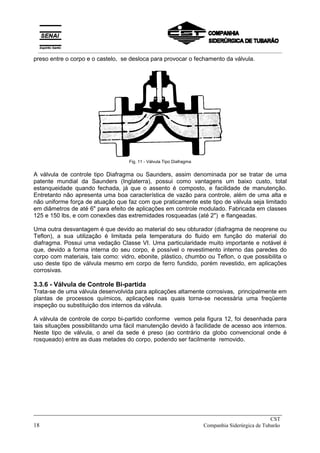 preso entre o corpo e o castelo, se desloca para provocar o fechamento da válvula.
Fig. 11 - Válvula Tipo Diafragma
A válvula de controle tipo Diafragma ou Saunders, assim denominada por se tratar de uma
patente mundial da Saunders (Inglaterra), possui como vantagens um baixo custo, total
estanqueidade quando fechada, já que o assento é composto, e facilidade de manutenção.
Entretanto não apresenta uma boa característica de vazão para controle, além de uma alta e
não uniforme força de atuação que faz com que praticamente este tipo de válvula seja limitado
em diâmetros de até 6" para efeito de aplicações em controle modulado. Fabricada em classes
125 e 150 lbs, e com conexões das extremidades rosqueadas (até 2") e flangeadas.
Uma outra desvantagem é que devido ao material do seu obturador (diafragma de neoprene ou
Teflon), a sua utilização é limitada pela temperatura do fluido em função do material do
diafragma. Possui uma vedação Classe VI. Uma particularidade muito importante e notável é
que, devido a forma interna do seu corpo, é possível o revestimento interno das paredes do
corpo com materiais, tais como: vidro, ebonite, plástico, chumbo ou Teflon, o que possibilita o
uso deste tipo de válvula mesmo em corpo de ferro fundido, porém revestido, em aplicações
corrosivas.
3.3.6 - Válvula de Controle Bi-partida
Trata-se de uma válvula desenvolvida para aplicações altamente corrosivas, principalmente em
plantas de processos químicos, aplicações nas quais torna-se necessária uma freqüente
inspeção ou substituição dos internos da válvula.
A válvula de controle de corpo bi-partido conforme vemos pela figura 12, foi desenhada para
tais situações possibilitando uma fácil manutenção devido à facilidade de acesso aos internos.
Neste tipo de válvula, o anel da sede é preso (ao contrário da globo convencional onde é
rosqueado) entre as duas metades do corpo, podendo ser facilmente removido.
_____________________________________________________________________________
CST
18 Companhia Siderúrgica de Tubarão
__________________________________________________________________________________________
 
