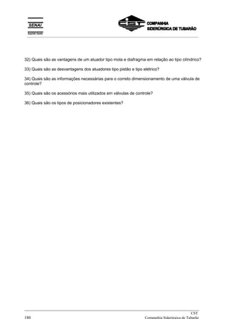 32) Quais são as vantagens de um atuador tipo mola e diafragma em relação ao tipo cilíndrico?
33) Quais são as desvantagens dos atuadores tipo pistão e tipo elétrico?
34) Quais são as informações necessárias para o correto dimensionamento de uma válvula de
controle?
35) Quais são os acessórios mais utilizados em válvulas de controle?
36) Quais são os tipos de posicionadores existentes?
_____________________________________________________________________________
CST
180 Companhia Siderúrgica de Tubarão
__________________________________________________________________________________________
 