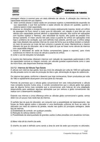passagem inferior à nominal para um dado diâmetro de válvula. A utilização dos internos de
capacidade reduzida tem por objetivo:
a) obter controle preciso a baixa vazão em processos sujeitos a preestabelecida expansão da
sua capacidade, o que fará aumentar a vazão através da válvula em questão, quando o
sistema operar à total capacidade.
b) absorver as vibrações e energia térmica em corpos relativamente maiores, tendo um orifício
de passagem do fluxo menor e maior guia do obturador, em relação à guia tida por uma
válvula com capacidade nominal idêntica a capacidade reduzida. Isso ocorre em aplicações
com líquidos sujeitos a “flashing”, alta velocidade do líquido, alta queda de pressão e/ou
serviço cavitante. O maior volume tido pelo corpo a jusante do orifício em aplicações onde
haja o problema da cavitação, que será definida mais adiante, permite que o orifício esteja
algo mais afastado das paredes internas do corpo de forma que as bolhas tendam a implodir
no meio do percurso ao invés de bem próximo à parede do corpo. Mantendo-se o mesmo
diâmetro de guia do obturador, ele é mais rígido do que se fosse numa válvula de internos
com capacidade integral.
c) reduzir a velocidade de saída de fluidos compressíveis (gases e vapores), para níveis
subsônicos no interior do corpo da válvula a jusante do orifício.
d) evitar o uso de reduções na tubulação.
A maioria dos fabricantes oferecem internos com redução da capacidade padronizada à 40%
da capacidade nominal ou integral, contudo, em válvulas guiadas superiormente como o caso
da micro-fluxo, são disponíveis diversas reduções.
3.3.7.2 - Internos da Válvula Tipo Gaiola
A válvula com internos tipo gaiola, teve seu início de utilização por volta de 1940 em aplicações
de alta pressão como no caso do produção de óleo e gás, alimentação de água de caldeira etc.
Os internos tipo gaiola, conforme o desenho que hoje conhecemos, foram produzidos por volta
de 1963 e rapidamente alcançaram uma boa parte do mercado.
Partindo da premissa que a válvula globo convencional tem sido indiscutivelmente a válvula
mais completa durante muitos anos, é correto considerarmos que a válvula globo tipo gaiola
seja de alguma forma mais completa que a convencional, pois trata-se de uma adaptação
desenvolvida para satisfazer algumas aplicações que por ventura a globo convencional não
realiza com o desempenho desejado.
Estando nos internos a única diferença entre as válvulas globo convencional e gaiola, vamos
deter-nos um pouco mais neste tipo de internos.
O perfeito tipo do guia do obturador, em conjunto com a possibilidade de balanceamento das
forças de fluido agindo sobre o obturador e uma distribuição uniforme do fluxo ao redor do
obturador por meio do sistema do janelas, resulta nas quatro (4) principais vantagens, deste
tipo de internos:
a) Estabilidade de controle em qualquer pressão;
b) Redução do esforço lateral e atrito;
c) Possibilidade de estanqueidade de grandes vazões à altas pressões com atuadores normais;
d) Maior vida útil do chanfro da sede.
O chanfro da sede é definido como sendo a área do anel da sede que encosta no obturador,
_____________________________________________________________________________
CST
22 Companhia Siderúrgica de Tubarão
__________________________________________________________________________________________
 