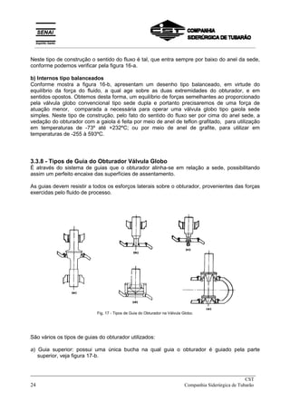 Neste tipo de construção o sentido do fluxo é tal, que entra sempre por baixo do anel da sede,
conforme podemos verificar pela figura 16-a.
b) Internos tipo balanceados
Conforme mostra a figura 16-b, apresentam um desenho tipo balanceado, em virtude do
equilíbrio da força do fluido, a qual age sobre as duas extremidades do obturador, e em
sentidos opostos. Obtemos desta forma, um equilíbrio de forças semelhantes ao proporcionado
pela válvula globo convencional tipo sede dupla e portanto precisaremos de uma força de
atuação menor, comparada a necessária para operar uma válvula globo tipo gaiola sede
simples. Neste tipo de construção, pelo fato do sentido do fluxo ser por cima do anel sede, a
vedação do obturador com a gaiola é feita por meio de anel de teflon grafitado, para utilização
em temperaturas de -73º até +232ºC; ou por meio de anel de grafite, para utilizar em
temperaturas de -255 à 593ºC.
3.3.8 - Tipos de Guia do Obturador Válvula Globo
É através do sistema de guias que o obturador alinha-se em relação a sede, possibilitando
assim um perfeito encaixe das superfícies de assentamento.
As guias devem resistir a todos os esforços laterais sobre o obturador, provenientes das forças
exercidas pelo fluido de processo.
Fig. 17 - Tipos de Guia do Obturador na Válvula Globo.
São vários os tipos de guias do obturador utilizados:
a) Guia superior: possui uma única bucha na qual guia o obturador é guiado pela parte
superior, veja figura 17-b.
_____________________________________________________________________________
CST
24 Companhia Siderúrgica de Tubarão
__________________________________________________________________________________________
 