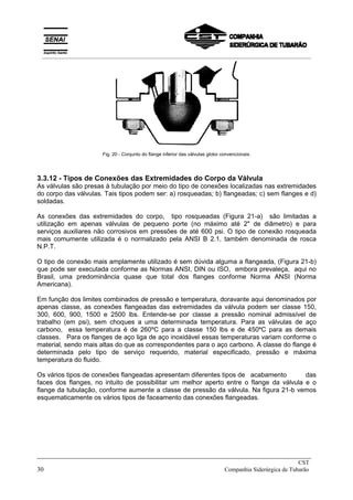 Fig. 20 - Conjunto do flange inferior das válvulas globo convencionais.
3.3.12 - Tipos de Conexões das Extremidades do Corpo da Válvula
As válvulas são presas à tubulação por meio do tipo de conexões localizadas nas extremidades
do corpo das válvulas. Tais tipos podem ser: a) rosqueadas; b) flangeadas; c) sem flanges e d)
soldadas.
As conexões das extremidades do corpo, tipo rosqueadas (Figura 21-a) são limitadas a
utilização em apenas válvulas de pequeno porte (no máximo até 2" de diâmetro) e para
serviços auxiliares não corrosivos em pressões de até 600 psi. O tipo de conexão rosqueada
mais comumente utilizada é o normalizado pela ANSI B 2.1, também denominada de rosca
N.P.T.
O tipo de conexão mais amplamente utilizado é sem dúvida alguma a flangeada, (Figura 21-b)
que pode ser executada conforme as Normas ANSI, DIN ou ISO, embora prevaleça, aqui no
Brasil, uma predominância quase que total dos flanges conforme Norma ANSI (Norma
Americana).
Em função dos limites combinados de pressão e temperatura, doravante aqui denominados por
apenas classe, as conexões flangeadas das extremidades da válvula podem ser classe 150,
300, 600, 900, 1500 e 2500 lbs. Entende-se por classe a pressão nominal admissível de
trabalho (em psi), sem choques a uma determinada temperatura. Para as válvulas de aço
carbono, essa temperatura é de 260ºC para a classe 150 lbs e de 450ºC para as demais
classes. Para os flanges de aço liga de aço inoxidável essas temperaturas variam conforme o
material, sendo mais altas do que as correspondentes para o aço carbono. A classe do flange é
determinada pelo tipo de serviço requerido, material especificado, pressão e máxima
temperatura do fluido.
Os vários tipos de conexões flangeadas apresentam diferentes tipos de acabamento das
faces dos flanges, no intuito de possibilitar um melhor aperto entre o flange da válvula e o
flange da tubulação, conforme aumente a classe de pressão da válvula. Na figura 21-b vemos
esquematicamente os vários tipos de faceamento das conexões flangeadas.
_____________________________________________________________________________
CST
30 Companhia Siderúrgica de Tubarão
__________________________________________________________________________________________
 