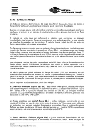 _____________________________________________________________________________
SENAI
Departamento Regional do Espírito Santo 33
3.3.13 - Juntas para Flanges
Em todas as conexões (extremidades do corpo caso forem flangeadas, flange do castelo e
flange inferior se houver), existe sempre uma junta que é o elemento de vedação.
Quando em serviço, a junta está submetida a uma forte compressão provocada pelo aperto dos
parafusos, e também a um esforço de cisalhamento devido a pressão interna da do fluido
circulante.
O material da junta deve ser deformável e elástico, para compensar as possíveis
irregularidades das faces dos flanges proporcionando uma vedação perfeita, e para suportar
as variações de pressão e de temperatura. O material deverá resistir também as ações do
fluido e as condições extremas de temperatura.
Em flanges de face com ressalto usam-se juntas em forma de coroa circular, cobrindo apenas o
ressalto dos flanges, por dentro dos parafusos (figura 22-a). As juntas usadas com flanges
de face plana cobrem a face completa dos flanges, inclusive a furação dos parafusos figura 22-
b). Para os flanges de face para junta de anel, (RTJ), usam-se juntas de anel metálico maciço e
para os flanges com faceamento tipo macho e fêmea, as juntas são em forma de coroa circular
estreita.
Nas válvulas de controle tipo globo convencional, serie 900, tanto o flange do castelo quanto o
flange inferior possui normalmente faceamento tipo macho e fêmea, enquanto que o
faceamento dos flanges das extremidades do corpo pode ser plano, com ressalto, junta de anel
ou macho e fêmea.
Na válvula globo tipo gaiola, utiliza-se no flange do castelo, junta tipo espiralada em aço
inoxidável com enchimento de amianto ou Teflon. O posicionamento desta junta, é entre a
gaiola e o flange do castelo, que sendo normalmente de materiais diferentes apresentam
portanto diferentes coeficientes de dilatação térmica. A junta espiralada absorve tais dilatações.
São os seguintes os tipos usados de juntas para flanges:
a) Juntas não-metálicas (figuras 22 a e b) – são sempre juntas planas, usadas para flanges
com faceamento plano, com ressalto, ou tipo macho e fêmea. As espessuras variam de 1/32" a
1/8" , sendo 1/16" a espessura utilizada para classes até 300 lbs. Os principais materiais
utilizados são, papelão hidráulico para baixas pressões e temperatura ambiente, grafitado para
aplicações de até 400ºC e 48 kg/cm
2
.
b) Juntas metálicas em espiral (figura 22-c) - juntas metálicas, normalmente em aço
inoxidável, torcidas, em espiral e com enchimento de amianto ou Teflon, para serem utilizadas
em aplicações com grandes variações de pressão e temperatura. Caso o enchimento seja de
Teflon o uso deste tipo de junta é limitado a temperatura de no máximo 232ºC, enquanto que
as com amianto, até uma temperatura de aproximadamente 540ºC.
c) Juntas Metálicas Folhadas (figura 22-d) – juntas metálicas, normalmente em aço
inoxidável com formato corrugado e enchimento de amianto ou Teflon. Para utilização em
__________________________________________________________________________________________
 