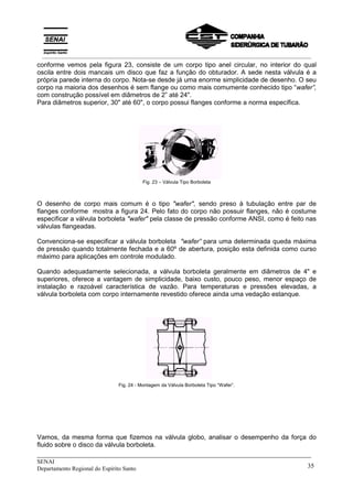_____________________________________________________________________________
SENAI
Departamento Regional do Espírito Santo 35
conforme vemos pela figura 23, consiste de um corpo tipo anel circular, no interior do qual
oscila entre dois mancais um disco que faz a função do obturador. A sede nesta válvula é a
própria parede interna do corpo. Nota-se desde já uma enorme simplicidade de desenho. O seu
corpo na maioria dos desenhos é sem flange ou como mais comumente conhecido tipo “wafer”,
com construção possível em diâmetros de 2” até 24".
Para diâmetros superior, 30" até 60", o corpo possui flanges conforme a norma específica.
Fig. 23 – Válvula Tipo Borboleta
O desenho de corpo mais comum é o tipo "wafer", sendo preso à tubulação entre par de
flanges conforme mostra a figura 24. Pelo fato do corpo não possuir flanges, não é costume
especificar a válvula borboleta "wafer" pela classe de pressão conforme ANSI, como é feito nas
válvulas flangeadas.
Convenciona-se especificar a válvula borboleta "wafer” para uma determinada queda máxima
de pressão quando totalmente fechada e a 60º de abertura, posição esta definida como curso
máximo para aplicações em controle modulado.
Quando adequadamente selecionada, a válvula borboleta geralmente em diâmetros de 4" e
superiores, oferece a vantagem de simplicidade, baixo custo, pouco peso, menor espaço de
instalação e razoável característica de vazão. Para temperaturas e pressões elevadas, a
válvula borboleta com corpo internamente revestido oferece ainda uma vedação estanque.
Fig. 24 - Montagem da Válvula Borboleta Tipo “Wafer”.
Vamos, da mesma forma que fizemos na válvula globo, analisar o desempenho da força do
fluido sobre o disco da válvula borboleta.
__________________________________________________________________________________________
 