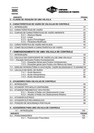 ASSUNTO PÁGINA
5 – CLASSE DE VEDAÇÃO DE UMA VÁLVULA 39
6 – CARACTERÍSTICAS DE VAZÃO DE VÁLVULAS DE CONTROLE
6.1 – INTRODUÇÃO 41
6.2 – CARACTERÍSTICAS DE VAZÃO 41
6.3 – CURVAS DE CARACTERÍSTICAS DE VAZÃO INERENTE 42
6.3.1 – Abertura Rápida 42
6.3.2 – Linear 43
6.3.3 – Igual a Porcentagem 43
6.3.4 – Parabólica Modificada 44
6.4 – CARACTERÍSTICA DE VAZÃO INSTALADA 45
6.5 – COMO SELECIONAR A CARACTERÍSTICA DE VAZÃO 47
7 – DIMENSIONAMENTO DE UMA VÁLVULA DE CONTROLE
7.1 – INTRODUÇÃO 49
7.2 – CÁLCULO DO COEFICIENTE DE VAZÃO (Cv) DE UMA VÁLVULA 50
7.2.1 – Equação Geral para Fluidos Incompressíveis 50
7.2.2 – Equações Gerais para Fluidos Compressíveis- 58
7.2.3 – Equações gerais para Fluidos com Mistura de Fases 61
7.3 – ANÁLISE INTRODUTÓRIA À CAVITAÇÃO, VAZÃO BLOQUEADA E “FLASHING”62
7.4 – CÁLCULO DE NÍVEL DE RUÍDO 87
7.4.1 – Ruído Mecânico 87
7.4 2 – Ruído Hidrodinâmico 87
7.4.3 – Ruído Aerodinâmico 89
8 – ATUADORES PARA VÁLVULAS DE CONTROLE
8.1 – INTRODUÇÃO 95
8.2 – ATUADOR TIPO MOLA E DIAFRAGMA 95
8.3 – ATUADOR PNEUMÁTICO TIPO PISTÃO 96
8.3.1 – Atuador à Pistão com Deslocamento Linear 97
8.3.2 – Atuador à Pistão com Deslocamento Rotativo 97
8.4 – ATUADOR ELÉTRICO 97
8.5 – ATUADOR ELETRO-HIDRAÚLICO 98
8.6 – POSIÇÃO DE SEGURANÇA POR FALHA 98
9 – ACESSÓRIOS PARA UMA VÁLVULA DE CONTROLE
9.1 – INTRODUÇÃO 100
ASSUNTO PÁGINA
9.2 – POSICIONADORES 100
9.2.1 – Posicionador Pneumático 102
 