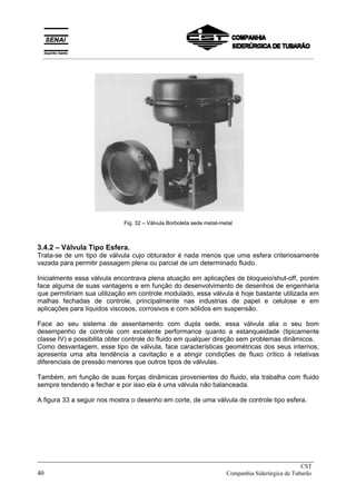 Fig. 32 – Válvula Borboleta sede metal-metal
3.4.2 – Válvula Tipo Esfera.
Trata-se de um tipo de válvula cujo obturador é nada menos que uma esfera criteriosamente
vazada para permitir passagem plena ou parcial de um determinado fluido.
Inicialmente essa válvula encontrava plena atuação em aplicações de bloqueio/shut-off, porém
face alguma de suas vantagens e em função do desenvolvimento de desenhos de engenharia
que permitiriam sua utilização em controle modulado, essa válvula é hoje bastante utilizada em
malhas fechadas de controle, principalmente nas industrias de papel e celulose e em
aplicações para líquidos viscosos, corrosivos e com sólidos em suspensão.
Face ao seu sistema de assentamento com dupla sede, essa válvula alia o seu bom
desempenho de controle com excelente performance quanto a estanqueidade (tipicamente
classe IV) e possibilita obter controle do fluido em qualquer direção sem problemas dinâmicos.
Como desvantagem, esse tipo de válvula, face características geométricas dos seus internos,
apresenta uma alta tendência a cavitação e a atingir condições de fluxo crítico à relativas
diferenciais de pressão menores que outros tipos de válvulas.
Também, em função de suas forças dinâmicas provenientes do fluido, ela trabalha com fluido
sempre tendendo a fechar e por isso ela é uma válvula não balanceada.
A figura 33 a seguir nos mostra o desenho em corte, de uma válvula de controle tipo esfera.
_____________________________________________________________________________
CST
40 Companhia Siderúrgica de Tubarão
__________________________________________________________________________________________
 