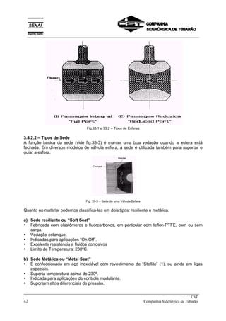 Fig.33.1 e 33.2 – Tipos de Esferas
3.4.2.2 – Tipos de Sede
A função básica da sede (vide fig.33-3) é manter uma boa vedação quando a esfera está
fechada. Em diversos modelos de válvula esfera, a sede é utilizada também para suportar e
guiar a esfera.
Fig. 33-3 – Sede de uma Válvula Esfera
Quanto ao material podemos classificá-las em dois tipos: resiliente e metálica.
a) Sede resiliente ou “Soft Seat”
! Fabricada com elastômeros e fluorcarbonos, em particular com teflon-PTFE, com ou sem
carga.
! Vedação estanque.
! Indicadas para aplicações “On Off”.
! Excelente resistência a fluidos corrosivos
! Limite de Temperatura: 230ºC.
b) Sede Metálica ou “Metal Seat”
! É confeccionada em aço inoxidável com revestimento de “Stellite” (1), ou ainda em ligas
especiais.
! Suporta temperatura acima de 230º.
! Indicada para aplicações de controle modulante.
! Suportam altos diferenciais de pressão.
_____________________________________________________________________________
CST
42 Companhia Siderúrgica de Tubarão
__________________________________________________________________________________________
 