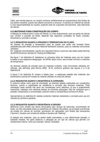 Cabe, sem dúvida alguma, ao usuário conhecer perfeitamente as características dos fluidos de
sua planta industrial, quanto aos efeitos corrosivos e erosivos. A escolha do material da válvula
é uma responsabilidade do usuário, podendo este ser suportado tecnicamente pelo fabricante
da válvula.
4.2) MATERIAIS PARA CONSTRUÇÃO DO CORPO
A seleção do material para o corpo da válvula, ou mais propriamente, para as partes da válvula
que contém a pressão do fluido, depende das seguintes condições do fluido: pressão,
temperatura, corrosão e erosão.
4.2.1) REQUISITOS QUANTO A PRESSÃO E TEMPERATURA DO FLUIDO
As classes de pressão e temperatura para as partes que estão sob pressão foram
estabelecidas pelo ANSI (American National Satndards Institute), para os materiais comumente
utilizados.
Os materiais recomendados, quanto aos requisitos físicos e químicos são dados pelas Normas
da ASTM (American Society for Testing and Materials)
Na figura 1 do Apêndice B, tabelamos os principais tipos de materiais para uso em corpos
fundidos e sua respectiva designação da ASTM, assim como, seus limites mínimos e máximos
de temperatura.
As diversas classes de pressão para os materiais fundidos, mais comumente utilizados em
válvulas, são definidas pela Norma ANSI B-16, conforme gráficos das figuras 4 a 8 do
Apêndice B.
A figura 2 do Apêndice B, mostra a tabela para a adequada seleção dos materiais dos
prisioneiros e porcas em função do material utilizado no corpo da válvula.
4.2.2) REQUISITOS QUANTO A RESISTÊNCIA À CORROSÃO
É costume utilizar como guia de orientação, as diversas tabelas publicadas em compêndios
técnicos, quanto a capacidade de resistência à corrosão dos diversos materiais. Toda
orientação neste sentido não deve ser considerada como definitiva, já que é praticamente
impossível, catalogar com absoluta certeza as inúmeras aplicações, face às variações que a
pressão, temperatura e concentração, exercem sobre a característica corrosiva do fluido.
Apresentamos no Apêndice B, tabelas contendo materiais resistentes a corrosão para uso em
válvulas de controle e gaxetas.
4.2.3) REQUISITOS QUANTO A RESISTÊNCIA À EROSÃO
Define-se como erosão aos danos provocados pelo choque de partículas, provenientes do
fluido, em alta velocidade sobre as superfícies do material. Na prática, as principais ocorrências
de erosão em válvula de controle, acontecem em aplicações com fluidos tipo lamacentos
(“slurries”), líquidos com arraste de sólidos e líquidos sob “flashing”.
A seleção dos materiais, para as partes estão submetidas a uma determinada pressão, é
bastante limitada. No geral adota-se a utilização de um tipo de válvula que permita um
revestimento interno, como por exemplo: válvula borboleta.
_____________________________________________________________________________
CST
44 Companhia Siderúrgica de Tubarão
__________________________________________________________________________________________
 
