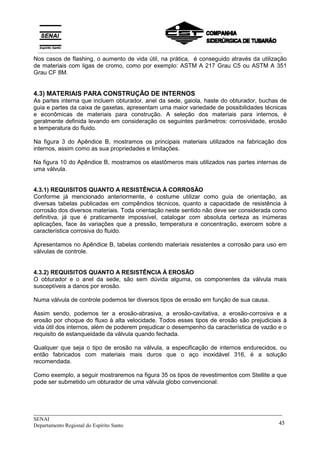 _____________________________________________________________________________
SENAI
Departamento Regional do Espírito Santo 45
Nos casos de flashing, o aumento de vida útil, na prática, é conseguido através da utilização
de materiais com ligas de cromo, como por exemplo: ASTM A 217 Grau C5 ou ASTM A 351
Grau CF 8M.
4.3) MATERIAIS PARA CONSTRUÇÃO DE INTERNOS
As partes interna que incluem obturador, anel da sede, gaiola, haste do obturador, buchas de
guia e partes da caixa de gaxetas, apresentam uma maior variedade de possibilidades técnicas
e econômicas de materiais para construção. A seleção dos materiais para internos, é
geralmente definida levando em consideração os seguintes parâmetros: corrosividade, erosão
e temperatura do fluido.
Na figura 3 do Apêndice B, mostramos os principais materiais utilizados na fabricação dos
internos, assim como as sua propriedades e limitações.
Na figura 10 do Apêndice B, mostramos os elastômeros mais utilizados nas partes internas de
uma válvula.
4.3.1) REQUISITOS QUANTO A RESISTÊNCIA À CORROSÃO
Conforme já mencionado anteriormente, é costume utilizar como guia de orientação, as
diversas tabelas publicadas em compêndios técnicos, quanto a capacidade de resistência à
corrosão dos diversos materiais. Toda orientação neste sentido não deve ser considerada como
definitiva, já que é praticamente impossível, catalogar com absoluta certeza as inúmeras
aplicações, face às variações que a pressão, temperatura e concentração, exercem sobre a
característica corrosiva do fluido.
Apresentamos no Apêndice B, tabelas contendo materiais resistentes a corrosão para uso em
válvulas de controle.
4.3.2) REQUISITOS QUANTO A RESISTÊNCIA À EROSÃO
O obturador e o anel da sede, são sem dúvida alguma, os componentes da válvula mais
susceptíveis a danos por erosão.
Numa válvula de controle podemos ter diversos tipos de erosão em função de sua causa.
Assim sendo, podemos ter a erosão-abrasiva, a erosão-cavitativa, a erosão-corrosiva e a
erosão por choque do fluxo à alta velocidade. Todos esses tipos de erosão são prejudiciais à
vida útil dos internos, além de poderem prejudicar o desempenho da característica de vazão e o
requisito de estanqueidade da válvula quando fechada.
Qualquer que seja o tipo de erosão na válvula, a especificação de internos endurecidos, ou
então fabricados com materiais mais duros que o aço inoxidável 316, é a solução
recomendada.
Como exemplo, a seguir mostraremos na figura 35 os tipos de revestimentos com Stellite a que
pode ser submetido um obturador de uma válvula globo convencional:
__________________________________________________________________________________________
 