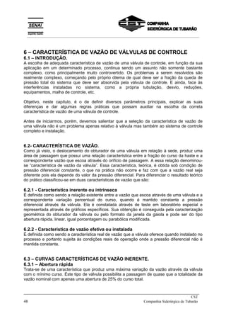 6 – CARACTERÍSTICA DE VAZÃO DE VÁLVULAS DE CONTROLE
6.1 – INTRODUÇÃO.
A escolha de adequada característica de vazão de uma válvula de controle, em função da sua
aplicação em um determinado processo, continua sendo um assunto não somente bastante
complexo, como principalmente muito controvertido. Os problemas a serem resolvidos são
realmente complexo, começando pelo próprio dilema de qual deve ser a fração da queda de
pressão total do sistema que deve ser absorvida pela válvula de controle. E ainda, face às
interferências instaladas no sistema, como a própria tubulação, desvio, reduções,
equipamentos, malha de controle, etc.
Objetivo, neste capítulo, é o de definir diversos parâmetros principais, explicar as suas
diferenças e dar algumas regras práticas que possam auxiliar na escolha da correta
característica de vazão de uma válvula de controle.
Antes de iniciarmos, porém, devemos salientar que a seleção da característica de vazão de
uma válvula não é um problema apenas relativo à válvula mas também ao sistema de controle
completo e instalação.
6.2- CARACTERÍSTICA DE VAZÃO.
Como já visto, o deslocamento do obturador de uma válvula em relação à sede, produz uma
área de passagem que possui uma relação característica entre a fração do curso da haste e a
correspondente vazão que escoa através do orifício de passagem. A essa relação denominou-
se “característica de vazão da válvula”. Essa característica, teórica, é obtida sob condição de
pressão diferencial constante, o que na prática não ocorre e faz com que a vazão real seja
diferente pois ela depende do valor da pressão diferencial. Para diferenciar o resultado teórico
do prático classificou-se em duas características de vazão que são:
6.2.1 - Característica inerente ou intrínseca
É definida como sendo a relação existente entre a vazão que escoa através de uma válvula e a
correspondente variação percentual do curso, quando é mantido constante a pressão
diferencial através da válvula. Ela é constatada através de teste em laboratório especial e
representada através de gráficos específicos. Sua obtenção é conseguida pela caracterização
geométrica do obturador da válvula ou pelo formato da janela da gaiola e pode ser do tipo
abertura rápida, linear, igual porcentagem ou parabólica modificada.
6.2.2 - Característica de vazão efetiva ou instalada
É definida como sendo a característica real de vazão que a válvula oferece quando instalado no
processo e portanto sujeita às condições reais de operação onde a pressão diferencial não é
mantida constante.
6.3 – CURVAS CARACTERÍSTICAS DE VAZÃO INERENTE.
6.3.1 – Abertura rápida
Trata-se de uma característica que produz uma máxima variação da vazão através da válvula
com o mínimo curso. Este tipo de válvula possibilita a passagem de quase que a totalidade da
vazão nominal com apenas uma abertura de 25% do curso total.
_____________________________________________________________________________
CST
48 Companhia Siderúrgica de Tubarão
__________________________________________________________________________________________
 