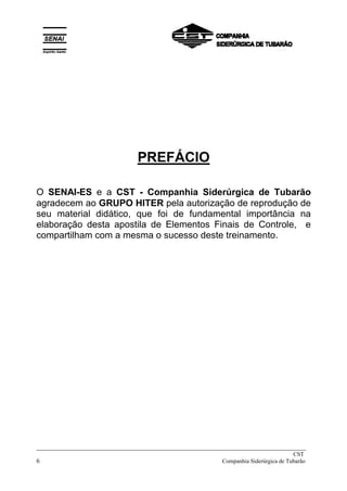 _____________________________________________________________________________
CST
6 Companhia Siderúrgica de Tubarão
PREFÁCIO
O SENAI-ES e a CST - Companhia Siderúrgica de Tubarão
agradecem ao GRUPO HITER pela autorização de reprodução de
seu material didático, que foi de fundamental importância na
elaboração desta apostila de Elementos Finais de Controle, e
compartilham com a mesma o sucesso deste treinamento.
 