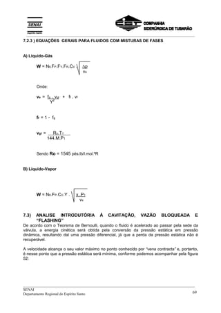 _____________________________________________________________________________
SENAI
Departamento Regional do Espírito Santo 69
7.2.3 ) EQUAÇÕES GERAIS PARA FLUIDOS COM MISTURAS DE FASES
A) Líquido-Gás
W = N6.FP.FY.FR.CV . ∆p
ve
Onde:
ve = fg . vgl + ff . vf
Y2
ff = 1 - fg
vgl =x Ro.T1 x
144.M.P1
Sendo Ro = 1545 pés.lb/l.mol.ºR
B) Líquido-Vapor
W = N6.FP.CV.Y . x .P1
ve
7.3) ANALISE INTRODUTÓRIA À CAVITAÇÃO, VAZÃO BLOQUEADA E
“FLASHING”
De acordo com o Teorema de Bernoulli, quando o fluido é acelerado ao passar pela sede da
válvula, a energia cinética será obtida pela conversão da pressão estática em pressão
dinâmica, resultando daí uma pressão diferencial, já que a perda da pressão estática não é
recuperável.
A velocidade alcança o seu valor máximo no ponto conhecido por “vena contracta” e, portanto,
é nesse ponto que a pressão estática será mínima, conforme podemos acompanhar pela figura
52:
__________________________________________________________________________________________
 