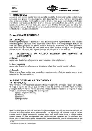 _____________________________________________________________________________
SENAI
Departamento Regional do Espírito Santo 7
adequado é de grande importância para o bom desempenho de uma malha de controle, pois
ele é o responsável pela modificação de valores diversos para que a variável sob controle seja
mantida no valor desejado. Existem diversos tipos de elementos finais de controle, tais como
resistências elétricas, bomba, motor, etc., porém, sem dúvida a de maior uso e por isto a mais
importante é a válvula de controle. Seus tipos, suas características, seu dimensionamento, etc.;
serão objeto de estudo nesta apostila.
2 - VÁLVULA DE CONTROLE
2.1 - DEFINIÇÃO
De forma genérica pode-se dizer que se trata de um dispositivo cuja finalidade é a de provocar
uma obstrução na tubulação com o objetivo de permitir maior ou menor passagem de fluido por
esta. Esta obstrução pode ser parcial ou total, manual ou automática. Em outras palavras é
todo dispositivo que através de uma parte móvel abra, obstrua ou regule uma passagem
através de uma tubulação. Seu objetivo principal é a variação da razão do fluxo.
2.2 - CLASSIFICAÇÃO DA VÁLVULA SEGUNDO SEU PRINCÍPIO DE
ACIONAMENTO
a) Manual
A operação da abertura e fechamento a ser realizada é feita pelo homem.
b) Auto-reguladora
A operação de abertura e fechamento é realizada utilizando a energia contida no fluido.
c) Controle
Utiliza-se uma força auxiliar para operação e, o acionamento é feito de acordo com os sinais
provenientes dos controladores.
3 - TIPOS DE VÁLVULAS DE CONTROLE
3.1 - INTRODUÇÃO
Uma válvula de controle consiste basicamente de dois conjuntos principais o corpo e o atuador.
O corpo e a parte da válvula que executa a ação de controle permitindo maior ou menor
passagem do fluido no seu interior, conforme a necessidade do processo. O conjunto do corpo
divide-se basicamente nos seguintes subconjuntos:
a) corpo propriamente dito;
b) internos;
q) castelo, e
d) flange inferior.
Nem todos os tipos de válvulas possuem obrigatoriamente o seu conjunto do corpo formado por
todos os subcomponentes acima mencionados. Em algum tipo de válvulas, corpo e castelo
formam uma só peça denominada apenas corpo; em outros nem existe o flange inferior.
Porém, vamos por ora desconsiderar tais particularidades, optando por um conceito mais
global, para posteriormente irmos restringindo-o à medida em que formos analisando cada tipo
1 - INTRODUÇÃO
Apesar de nem sempre receber a devida atenção, a escolha do elemento final de controle mais
__________________________________________________________________________________________
 