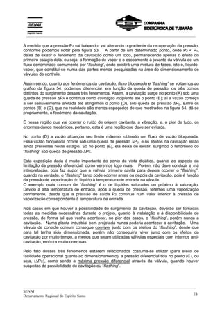 _____________________________________________________________________________
SENAI
Departamento Regional do Espírito Santo 73
A medida que a pressão P2 vai baixando, vai alterando o gradiente da recuperação da pressão,
conforme podemos notar pela figura 53. A partir de um determinado ponto, onde P2 < Pv,
deixa de existir o fenômeno da cavitação como um todo, permanecendo apenas o efeito do
primeiro estágio dela, ou seja, a formação de vapor e o escoamento à jusante da válvula de um
fluxo denominado comumente por “flashing”, onde existirá uma mistura de fases, isto é, líquido-
vapor, que constitui-se numa das partes menos pesquisadas na área do dimensionamento de
válvulas de controle.
Assim sendo, quanto aos fenômenos da cavitação, fluxo bloqueado e “flashing” se voltarmos ao
gráfico da figura 54, podemos diferenciar, em função da queda de pressão, os três pontos
distintos do surgimento desses três fenômenos. Assim, a cavitação surge no ponto (A) sob uma
queda de pressão ∆PA e continua como cavitação incipiente até o ponto (B); aí a vazão começa
a ser sensivelmente afetada até atingirmos o ponto (D), sob queda de pressão ∆PD. Entre os
pontos (B) e (D), que na realidade são menos espaçados do que mostrados na figura 54, dá-se
propriamente, o fenômeno da cavitação.
É nessa região que vai ocorrer o ruído de origem cavitante, a vibração, e, o pior de tudo, os
enormes danos mecânicos, portanto, esta é uma região que deve ser evitada.
No ponto (D) a vazão alcançou seu limite máximo, obtendo um fluxo de vazão bloqueada.
Essa vazão bloqueada ocorre sob uma queda de pressão ∆PD, e os efeitos da cavitação estão
ainda presentes neste estágio. Só no ponto (E), ela deixa de existir, surgindo o fenômeno do
“flashing” sob queda de pressão ∆PE.
Esta exposição dada é muito importante do ponto de vista didático, quanto ao aspecto da
limitação da pressão diferencial, como veremos logo mais. Porém, não deve conduzir a má
interpretação, pois faz supor que a válvula primeiro cavita para depois ocorrer o “flashing”,
quando na verdade, o “flashing” tanto pode ocorrer antes ou depois da cavitação, pois é função
da pressão de vaporização do líquido à temperatura de entrada na válvula.
O exemplo mais comum de “flashing” é o de líquidos saturados ou próximo à saturação.
Devido a alta temperatura de entrada, após a queda de pressão, teremos uma vaporização
permanente, desde que a pressão de saída P2 continue num valor inferior à pressão de
vaporização correspondente à temperatura de entrada.
Nos casos em que houver a possibilidade do surgimento da cavitação, deverão ser tomadas
todas as medidas necessárias durante o projeto, quanto à instalação e à disponibilidade de
pressão, de forma tal que venha acontecer, no pior dos casos, o “flashing”, porém nunca a
cavitação. Numa planta industrial bem projetada nunca poderia acontecer a cavitação. Uma
válvula de controle comum consegue conviver junto com os efeitos do “flashing”, desde que
para tal tenha sido dimensionada, porém não conseguiria viver junto com os efeitos da
cavitação por muito tempo, a menos que sejam utilizadas válvulas especiais com internos anti-
cavitação, embora muito onerosas.
Pelo fato desses três fenômenos estarem relacionados costuma-se utilizar (para efeito de
facilidade operacional quanto ao dimensionamento), a pressão diferencial tida no ponto (C), ou
seja, (∆PC), como sendo a máxima pressão diferencial através da válvula, quando houver
suspeitas de possibilidade de cavitação ou “flashing”.
__________________________________________________________________________________________
 