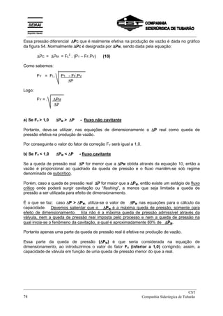 Essa pressão diferencial ∆
∆
∆
∆PC que é realmente efetiva na produção de vazão é dada no gráfico
da figura 54. Normalmente ∆
∆
∆
∆PC é designada por ∆
∆
∆
∆PM, sendo dada pela equação:
∆PC = ∆PM = FL
2
. (P1 – FF.PV) (10)
Como sabemos:
FY = FL. P1 - FF.PV
∆P
Logo:
FY = . ∆PM
∆P
a) Se FY > 1,0 ∆
∆
∆
∆PM > ∆
∆
∆
∆P - fluxo não cavitante
Portanto, deve-se utilizar, nas equações de dimensionamento o ∆
∆
∆
∆P real como queda de
pressão efetiva na produção de vazão.
Por conseguinte o valor do fator de correção FY será igual a 1,0.
b) Se FY < 1,0 ∆
∆
∆
∆PM < ∆
∆
∆
∆P - fluxo cavitante
Se a queda de pressão real ∆
∆
∆
∆P for menor que a ∆
∆
∆
∆PM obtida através da equação 10, então a
vazão é proporcional ao quadrado da queda de pressão e o fluxo mantêm-se sob regime
denominado de subcrítico.
Porém, caso a queda de pressão real ∆
∆
∆
∆P for maior que a ∆
∆
∆
∆PM, então existe um estágio de fluxo
crítico onde poderá surgir cavitação ou “flashing”, a menos que seja limitada a queda de
pressão a ser utilizada para efeito de dimensionamento.
É o que se faz: caso ∆
∆
∆
∆P > ∆
∆
∆
∆PM, utiliza-se o valor de ∆
∆
∆
∆PM nas equações para o cálculo da
capacidade. Devemos salientar que o ∆
∆
∆
∆PM é a máxima queda de pressão, somente para
efeito de dimensionamento. Ela não é a máxima queda de pressão admissível através da
válvula, nem a queda de pressão real imposta pelo processo e nem a queda de pressão na
qual inicia-se o fenômeno da cavitação, a qual é aproximadamente 80% de ∆
∆
∆
∆PM.
Portanto apenas uma parte da queda de pressão real é efetiva na produção de vazão.
Essa parte da queda de pressão (∆
∆
∆
∆PM) é que seria considerada na equação de
dimensionamento, ao introduzirmos o valor do fator FY (inferior a 1,0) corrigindo, assim, a
capacidade de válvula em função de uma queda de pressão menor do que a real.
_____________________________________________________________________________
CST
74 Companhia Siderúrgica de Tubarão
__________________________________________________________________________________________
 