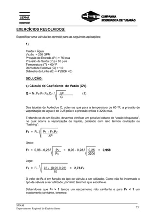 _____________________________________________________________________________
SENAI
Departamento Regional do Espírito Santo 75
EXERCÍCIOS RESOLVIDOS:
Especificar uma válvula de controle para as seguintes aplicações:
1)
Fluido = Água
Vazão = 250 GPM
Pressão de Entrada (P1) = 75 psia
Pressão de Saída (P2) = 65 psia
Temperatura (T) = 60 ºF
Densidade Relativa (G) = 1,0
Diâmetro da Linha (D) = 4”(SCH 40)
SOLUÇÃO:
a) Cálculo do Coeficiente de Vazão (CV)
Q = N1.FP.FY.FR.CV . ∆P (1)
G
Das tabelas do Apêndice C, obtemos que para a temperatura de 60 ºF, a pressão de
vaporização da água é de 0,25 psia e a pressão crítica é 3206 psia.
Tratando-se de um líquido, devemos verificar um possível estado de “vazão bloqueada”,
no qual ocorre a vaporização do líquido, podendo com isso termos cavitação ou
“flashing”:
FY = FL. P1 - FF.PV
∆P
Onde:
FF = 0,96 - 0,28. PV = 0,96 - 0,28. 0,25 = 0,958
PC 3206
Logo:
FY = FL. 75 - (0,95.0,25) = 2,73.FL
10
O valor de FL é em função do tipo de válvula a ser utilizado. Como não foi informado o
tipo de válvula a ser utilizado, portanto teremos que escolhe-lo.
Sabendo-se que FY > 1 temos um escoamento não cavitante e para FY < 1 um
escoamento cavitante, teremos:
__________________________________________________________________________________________
 