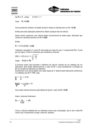 Se FY > 1 , então: 2,73.FL > 1
Logo: FL > 0,36
Como podemos verificar na tabela da fig.47 todas as válvulas tem um FL > 0,36.
Então para esta aplicação poderemos utilizar qualquer tipo de válvula.
Assim sendo usaremos uma válvula globo convencional de sede dupla, obturador tipo
contorno e portanto teremos um FL = 0,89.
Então:
FY = 2,73.(0,89) = 2,42
Voltando a equação (1), como FY não pode ser maior do que 1 e assumindo FR = 1 pois
por ser água, o fluxo é turbulento por excelência, teremos:
250 = 1.(FP.CV).1.1. 10
1
Logo: FP.CV = 79
O próximo passo será escolher o diâmetro da válvula, através de um catálogo de um
fabricante, para então determinarmos o valor de FP, o qual considerará a correção do
CV em função da diferença do diâmetro.
Escolhendo uma válvula globo com sede dupla de 3” determinado fabricante verificamos
no catálogo que CV = 110. Logo:
d = 3” = 0,75
D 4”
N3.CV = 1.(110) = 12
d2
32
Com estes valores teremos pela tabela da fig.44 o valor de FP = 0,98
Assim, teremos finalmente:
CV = 79 = 81
0,98
Como a válvula instalada tem um diâmetro menor que a tubulação, isto é, tem o fator FP
menor que 1 deveremos corrigir o fator FL utilizado.
_____________________________________________________________________________
CST
76 Companhia Siderúrgica de Tubarão
__________________________________________________________________________________________
 