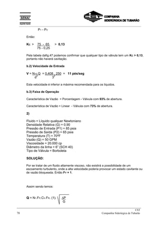 P1 - PV
Então:
KC > 75 - 65 > 0,13
75 - 0,25
Pela tabela dafig.47 podemos confirmar que qualquer tipo de válvula tem um KC > 0,13,
portanto não haverá cavitação.
b.2) Velocidade de Entrada
V = N10.Q = 0,408 . 250 = 11 pés/seg
d2
32
Esta velocidade é inferior a máxima recomendada para os líquidos.
b.3) Faixa de Operação
Característica de Vazão = Porcentagem - Válvula com 93% de abertura.
Característica de Vazão = Linear - Válvula com 73% de abertura.
2)
Fluido = Líquido qualquer Newtoniano
Densidade Relativa (G) = 0,90
Pressão de Entrada (P1) = 85 psia
Pressão de Saída (P2) = 65 psia
Temperatura (T) = 70ºF
Vazão (Q) = 50 GPM
Viscosidade = 20.000 cp
Diâmetro da linha = 6” (SCH 40)
Tipo de Válvula = Borboleta
SOLUÇÃO:
Por se tratar de um fluido altamente viscoso, não existirá a possibilidade de um
escoamento turbulento, onde a alta velocidade poderia provocar um estado cavitante ou
de vazão bloqueada. Então FY = 1.
Assim sendo temos:
Q = N1.FP.CV.FR. (1). ∆P
G
_____________________________________________________________________________
CST
78 Companhia Siderúrgica de Tubarão
__________________________________________________________________________________________
 