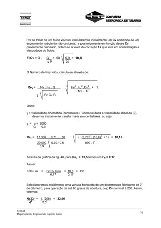 _____________________________________________________________________________
SENAI
Departamento Regional do Espírito Santo 79
Por se tratar de um fluido viscoso, calcularemos inicialmente um CV admitindo-se um
escoamento turbulento não cavitante, e posteriormente em função desse CV
previamente calculado, obtém-se o valor de correção FR que leva em consideração a
viscosidade do fluido:
FPCV = Q . G = 50 . 0,9 = 10,6
∆ P 20
O Número de Reynolds, calcula-se através de:
Rev =X N4 . Fd . Q X . 4
FP
2
.FL
2
.CV
2
+ 1
N2 . D4
γ . FP.CV.FL
Onde:
γ = viscosidade cinemática (centistokes). Como foi dada a viscosidade absoluta (u),
devemos inicialmente transformá-la em centistokes, ou seja:
γ = u = 2000
G 0,9
Rev = 17.300 . 0,71 . 50 ( (0,70)
2
. (10,6)
2
+ 1) = 10,15
20.000. 0,70.10,6 890 . 6
4
0,9
Através do gráfico da fig. 48, para Rev = 10,5 temos um FR = 0,17.
Assim:
FPCVLAM = FP.CV TURB = 10,6 = 62
0,17 0,17
Selecionaremos inicialmente uma válvula borboleta de um determinado fabricante de 3”
de diâmetro, para operação de até 60 graus de abertura, cujo CV nominal é 206. Assim,
teremos:
N3.CV = 1. (206) = 32,96
d2
2,5
2
__________________________________________________________________________________________
 