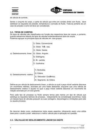 de válvula de controle.
Sendo o conjunto do corpo, a parte da válvula que entra em contato direto com fluido, deve
satisfazer os requisitos de pressão, temperatura e corrosão do fluido. Trata-se portanto de um
vaso de pressão e como tal deve ser considerado.
3.2 - TIPOS DE CORPOS
Os tipos de válvulas são classificados em função dos respectivos tipos de corpos, e portanto,
quando estivermos falando de tipos de válvulas subentenderemos tipos de corpos.
Podemos agrupar os principais tipos de válvulas em dois grupos:
a Dedeslocamento linear
Globo Convencional
Globo Tres vias
Globo Gaiola
Globo Angular
Diafragma
Bi partido
Guilhotina
)
) ;
) ∃ ;
) ;
) ;
) ;
) ;
) .
1
2
3
4
5
6
7
−















b) Dedeslocamento rotativo
1) Borboleta;
2) Esfera;
3) Obturador Excentrico;
4) Segmento de Esfera.
∃









Define-se por válvula de deslocamento linear, a válvula na qual a peça móvel vedante descreve
um movimento retilíneo, acionada por uma haste deslizante; enquanto que uma válvula de
deslocamento rotativo é aquela na qual a peça móvel vedante descreve um movimento de
rotação acionada por um eixo girante.
Para cada tipo de processo ou fluido sempre temos pelo menos um tipo de válvula que
satisfaça os requisitos teóricos de processo, independente da consideração econômica. Cada
um desses tipos de válvulas possuem as suas vantagens, desvantagens e limitações para este
ou aquele processo.
No decorrer deste curso, analisaremos todos esses aspectos, oferecendo assim uma sólida
base para o usuário poder, selecionar a melhor válvula para a aplicação em questão.
3.3 - VÁLVULAS DE DESLOCAMENTO LINEAR DA HASTE
_____________________________________________________________________________
CST
8 Companhia Siderúrgica de Tubarão
__________________________________________________________________________________________
 