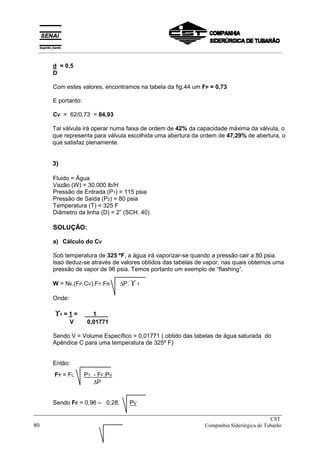 d = 0,5
D
Com estes valores, encontramos na tabela da fig.44 um FP = 0,73
E portanto:
CV = 62/0,73 = 84,93
Tal válvula irá operar numa faixa de ordem de 42% da capacidade máxima da válvula, o
que representa para válvula escolhida uma abertura da ordem de 47,29% de abertura, o
que satisfaz plenamente.
3)
Fluido = Água
Vazão (W) = 30.000 lb/H
Pressão de Entrada (P1) = 115 psia
Pressão de Saída (P2) = 80 psia
Temperatura (T) = 325 F
Diâmetro da linha (D) = 2” (SCH. 40)
SOLUÇÃO:
a) Cálculo do CV
Sob temperatura de 325 ºF, a água irá vaporizar-se quando a pressão cair a 80 psia.
Isso deduz-se através de valores obtidos das tabelas de vapor, nas quais obtemos uma
pressão de vapor de 96 psia. Temos portanto um exemplo de “flashing”.
W = N6.(FP.CV).FY.FR ∆P. ϒ 1
Onde:
ϒ
ϒ
ϒ
ϒ1 = 1 = X 1 X/
V 0,01771
Sendo V = Volume Específico = 0,01771 ( obtido das tabelas de água saturada do
Apêndice C para uma temperatura de 325º F)
Então:
FY = FL P1 - FF.PV
∆P
Sendo FF = 0,96 – 0,28. PV
_____________________________________________________________________________
CST
80 Companhia Siderúrgica de Tubarão
__________________________________________________________________________________________
 