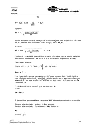 _____________________________________________________________________________
SENAI
Departamento Regional do Espírito Santo 81
Pc
FF = 0,96 – 0,28. x 96 X = 0,91
3206
Portanto:
FY = FL . (115 – (0,91.96)
35
Vamos admitir inicialmente a seleção de uma válvula globo sede simples com obturador
em “C”, teremos então através da tabela da fig.47 um FL = 0,91.
Portanto:
FY = 0,91 . (115 – (0,91.96) = 0.807
35
Como o FY < 1,0, temos uma condição de vazão bloqueada, na qual apenas uma parte
da queda de pressão real ( ∆P = 115-80 = 35 psi) é efetiva na produção da vazão.
Desta forma teremos:
30.000 = 63,3 . (FP.CV).0,807. (1,0). 35. (1/0,01771)
FP.CV = 13,21
Uma boa solução sempre que existem condições de vaporização do líquido é utilizar
uma válvula com internos de capacidade reduzida. Assim sendo, vamos escolher uma
válvula de 2” com sede simples de 2”x 1/8” de um determinado fabricante que tem CV
nominal de 26.
Como a válvula tem o diâmetro igual ao da linha FP = 1
Então :
CV = 13,21.
O que significa que essa válvula irá operar a 51% da sua capacidade nominal, ou seja:
Característica de Vazão = Linear = 51% de abertura
Característica de Vazão = Porcentagem = 84% de abertura
4)
Fluido = Água
__________________________________________________________________________________________
 
