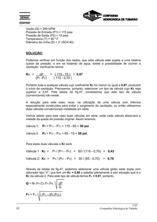 Vazão (Q) = 260 GPM
Pressão de Entrada (P1) = 115 psia
Pressão de Saída (P2) = 15 psia
Temperatura (T) = 90 º F
Diâmetro da Linha (D) = 3” (SCH 40)
SOLUÇÃO:
Podemos verificar em função dos dados, que esta válvula está sujeita a uma relativa
queda de pressão, e em se tratando de água, existe a possibilidade de ocorrer a
cavitação. Verificando temos:
KC > ∆P x = ( 115 - 15 ) > 0,87
(P1 -PV) ( 115 - 0,70 )
Portanto toda e qualquer válvula cujo coeficiente KC for menor ou igual a 0,87, produzirá
o início da cavitação. Precisamos, portanto, selecionar um tipo de válvula cujo KC seja
superior a 0,87. Pela tabela da fig.47, constatamos que este tipo de válvula
(convencional) não existe.
A solução para este caso, recai, na utilização de uma válvula com internos
especialmente construídos para evitar o surgimento da cavitação, ou então utilizarmos
duas válvulas convencionais instaladas em série.
Vamos adotar para este caso duas válvulas em série, onde cada válvula absorverá a
metade da queda de pressão original. Assim teremos:
Válvula 1: P1 = P11 - P12 = 115 - 65 = 50 psi
Válvula 2: P2 = P21 - P22 = 65 - 15 = 50 psi
Para estas duas válvulas o KC será:
Válvula 1 : KC > P1 / (P11 - PV) > 50 / (115 - 0,70) > 0,43
Válvula 2: KC > P2 / (P21 - PV) > 50 / (65 - 0,70) > 0,78
Através da tabela da fig.47, podemos selecionar uma válvula globo sede dupla com
obturador tipo “V”, que tem um KC = 0,80 e satisfaz plenamente a pior situação que é o
KC da válvula 2. Para este tipo de válvula temos FL = 0,97, portanto:
Q = N1.FP.CV.FY.FR. ∆P
G
FY = FL. ( P1 - (FF.PV) )
_____________________________________________________________________________
CST
82 Companhia Siderúrgica de Tubarão
__________________________________________________________________________________________
 