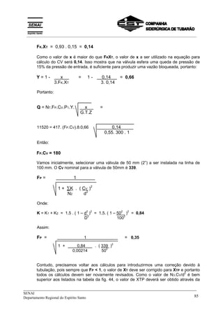 _____________________________________________________________________________
SENAI
Departamento Regional do Espírito Santo 85
FK.XT = 0,93 . 0,15 = 0,14
Como o valor de x é maior do que FKXT, o valor de x a ser utilizado na equação para
cálculo do CV será 0,14. Isso mostra que na válvula esfera uma queda de pressão de
15% da pressão de entrada, é suficiente para produzir uma vazão bloqueada, portanto:
Y = 1 -X x X=/== 1 -X 0,14 X==0,66
3.FK.XT 3. 0,14
Portanto:
Q = N7.FP.CV.P1.Y. X x X =
G.T.Z
11520 = 417. (FP.CV).8.0,66 X X 0,14 X
0,55. 300 . 1
Então:
FP.CV = 180
Vamos inicialmente, selecionar uma válvula de 50 mm (2”) a ser instalada na linha de
100 mm. O CV nominal para a válvula de 50mm é 339.
FP = X 1 X
1 + ∑K . ( CV )2
N2 d2
Onde:
K = K1 + K2 = 1,5 . ( 1 – d
2
)
2
= 1,5. ( 1 – 50
2
)
2
= 0,84
D
2
100
2
Assim:
FP = X 1 X == 0,35
1 +X 0,84 X. ( 339 )
2
0,00214 50
2
Contudo, precisamos voltar aos cálculos para introduzirmos uma correção devido à
tubulação, pois sempre que FP < 1, o valor de XT deve ser corrigido para XTP e portanto
todos os cálculos devem ser novamente revisados. Como o valor de N3.CV/d
2
é bem
superior aos listados na tabela da fig. 44, o valor de XTP deverá ser obtido através da
__________________________________________________________________________________________
 
