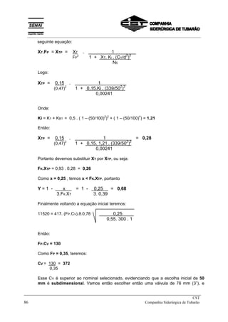 seguinte equação:
XT.FP = XTP = XT .X 1 X
FP
2
1 + XT. Ki . (CV/d2
)2
N5
Logo:
XTP = 0,15 .X 1 X
(0,47)
2
1 + 0,15.Ki . (339/502
)2
0,00241
Onde:
Ki = K1 + KB1 = 0,5 . ( 1 – (50/100)
2
)
2
+ ( 1 – (50/100)
4
) = 1,21
Então:
XTP = 0,15 .X 1 X = 0,28
(0,47)
2
1 + 0,15. 1,21 . (339/502
)2
0,00241
Portanto devemos substituir XT por XTP, ou seja:
FK.XTP = 0,93 . 0,28 = 0,26
Como x = 0,25 , temos x < FK.XTP, portanto
Y = 1 - x X = 1 - x 0,25 = 0,68
3.FK.XT 3. 0,39
Finalmente voltando a equação inicial teremos:
11520 = 417. (FP.CV).8.0,78 X X 0,25 X
0,55. 300 . 1
Então:
FP.CV = 130
Como FP = 0,35, teremos:
CV = 130 = 372
0,35
Esse CV é superior ao nominal selecionado, evidenciando que a escolha inicial de 50
mm é subdimensional. Vamos então escolher então uma válvula de 76 mm (3”), e
_____________________________________________________________________________
CST
86 Companhia Siderúrgica de Tubarão
__________________________________________________________________________________________
 