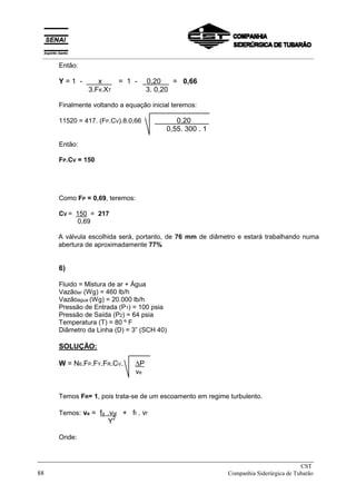 Então:
Y = 1 - x X = 1 - x 0,20 = 0,66
3.FK.XT 3. 0,20
Finalmente voltando a equação inicial teremos:
11520 = 417. (FP.CV).8.0,66 X X 0,20 X
0,55. 300 . 1
Então:
FP.CV = 150
Como FP = 0,69, teremos:
CV = 150 = 217
0,69
A válvula escolhida será, portanto, de 76 mm de diâmetro e estará trabalhando numa
abertura de aproximadamente 77%
6)
Fluido = Mistura de ar + Água
Vazãoar (Wg) = 460 lb/h
Vazãoágua (Wg) = 20.000 lb/h
Pressão de Entrada (P1) = 100 psia
Pressão de Saída (P2) = 64 psia
Temperatura (T) = 80 º F
Diâmetro da Linha (D) = 3” (SCH 40)
SOLUÇÃO:
W = N6.FP.FY.FR.CV. ∆P
ve
Temos FR= 1, pois trata-se de um escoamento em regime turbulento.
Temos: ve = fg .vgl + ff . vf
Y2
Onde:
_____________________________________________________________________________
CST
88 Companhia Siderúrgica de Tubarão
__________________________________________________________________________________________
 